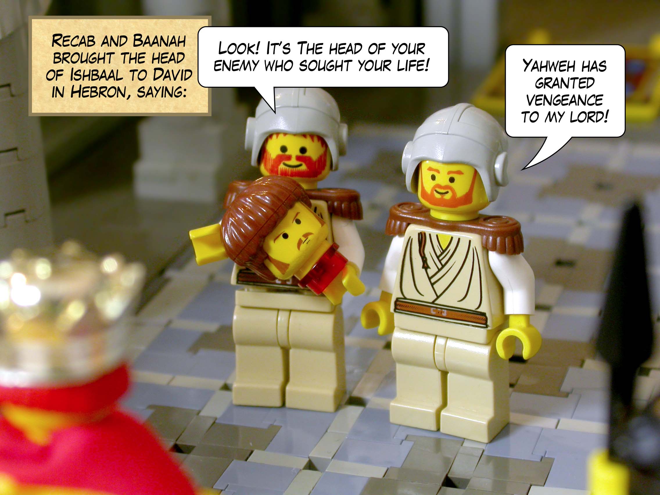 Recab and Baanah brought the head of Ishbaal to David in Hebron, saying, ‘Look! It’s the head of your enemy who sought your life!’ ‘Yahweh has granted vengeance to my lord!’