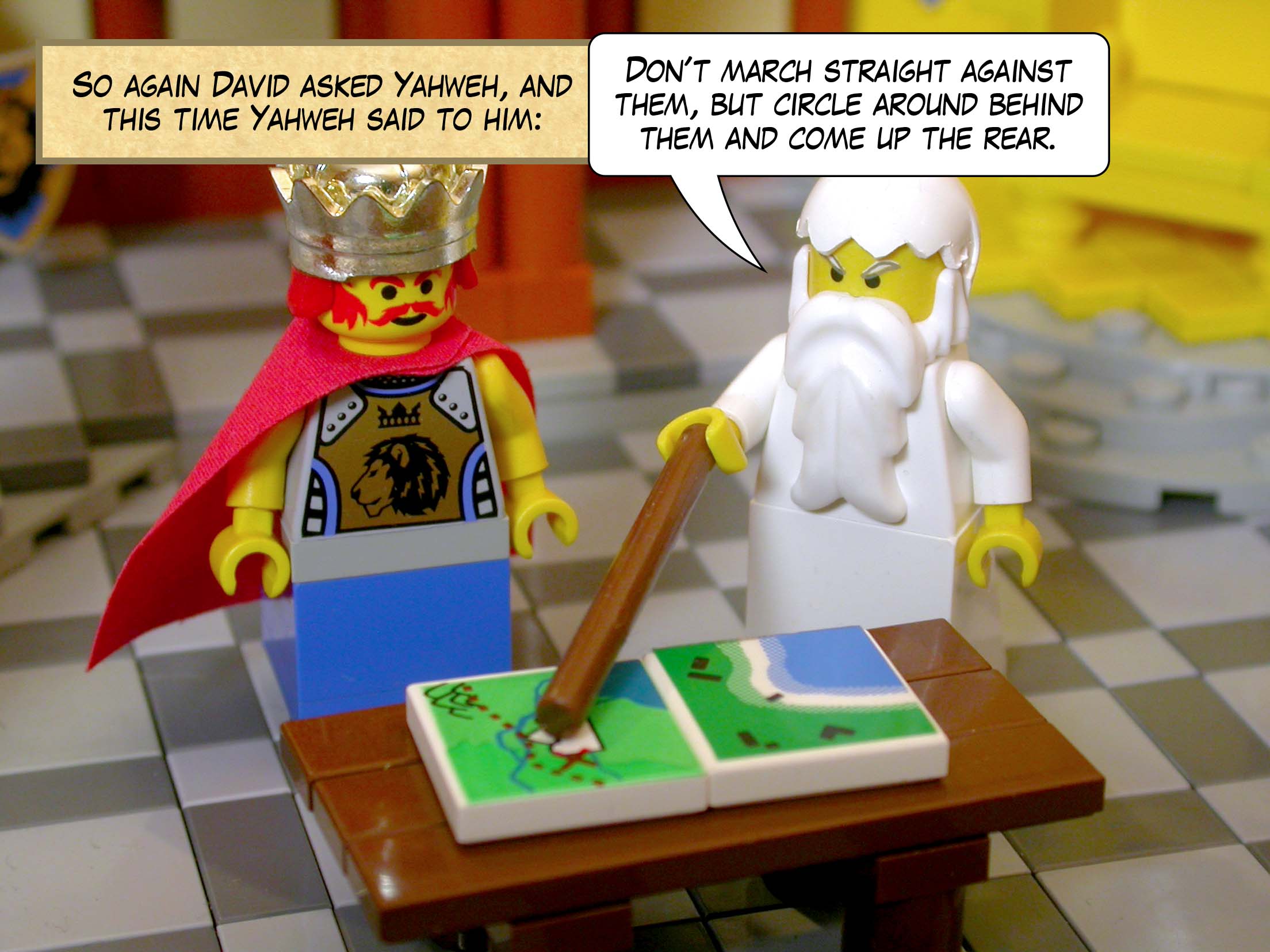 So again David asked Yahweh, and this time Yahweh said to him, 'Don't march straight against them, but circle around behind them and come up the rear.'