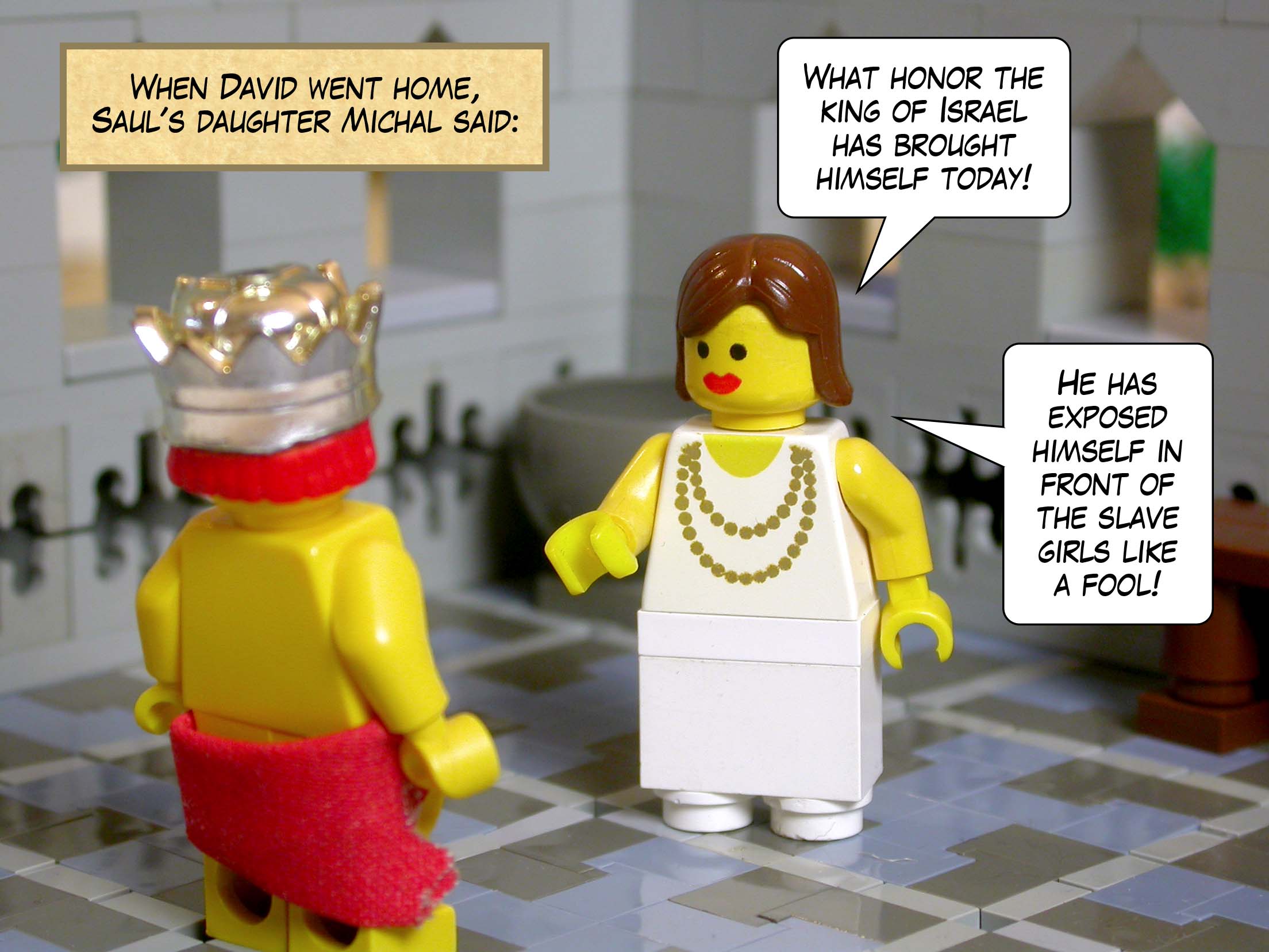 When David went home, Saul's daughter Michal said, 'What honor the king of Israel has brought himself today! He has exposed himself in front of the slave girls like a fool!'