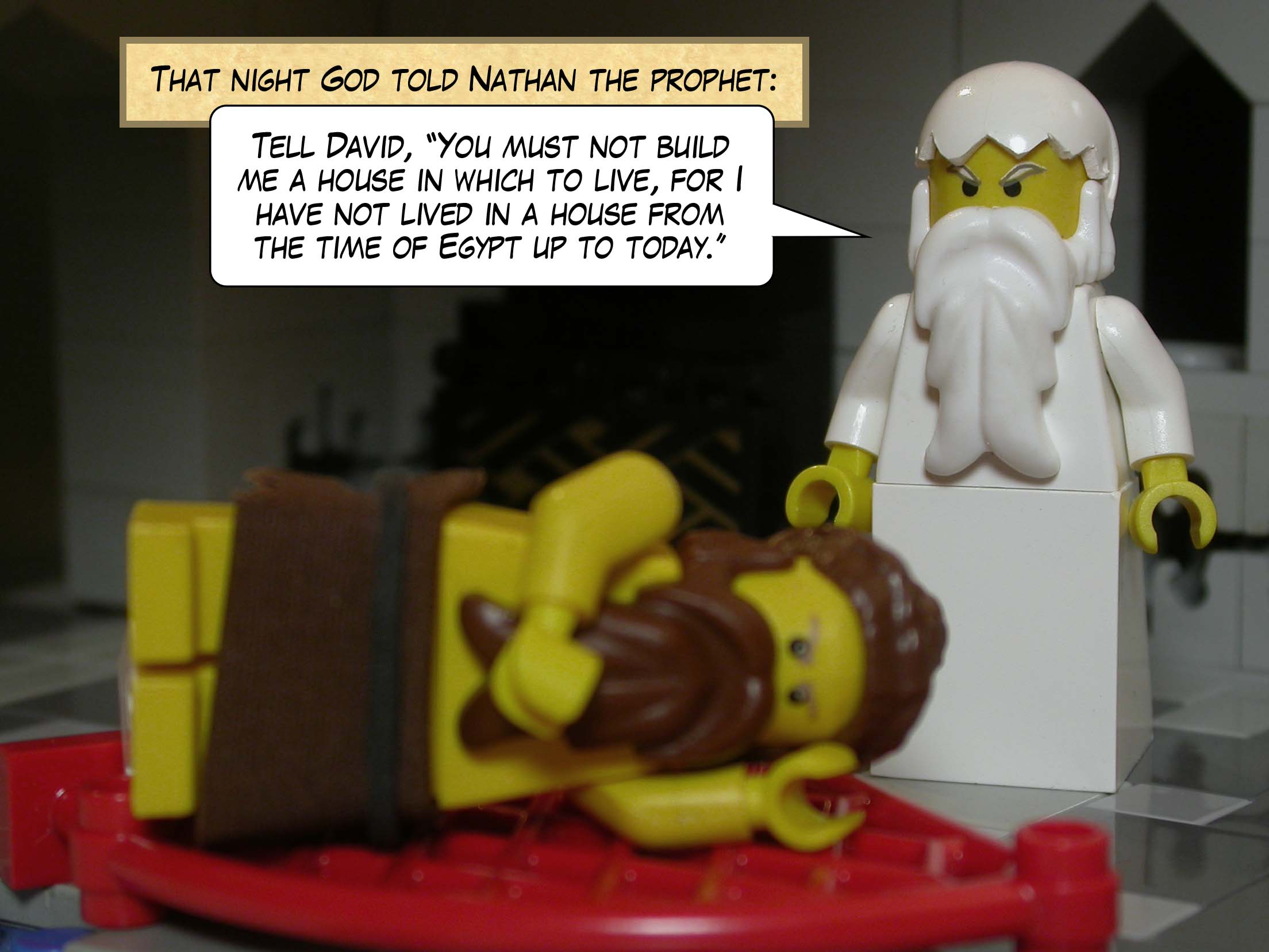 That night God told Nathan the prophet, 'Tell David, "You must not build me a house in which to live, for I have not lived in a house from the time of Egypt up to today."'