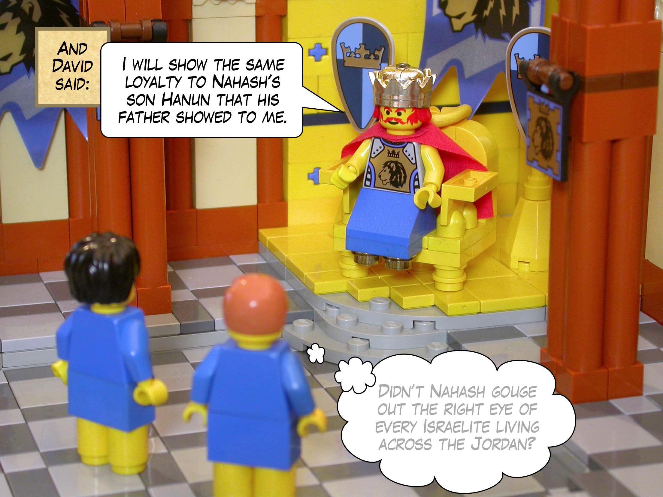 And David said, 'I will show the same loyalty to Nahash's son Hanun that <a href="../../king_saul/gouged_eyes_and_dismembered_oxen/1s11_02.html">his father showed to me</a>.'