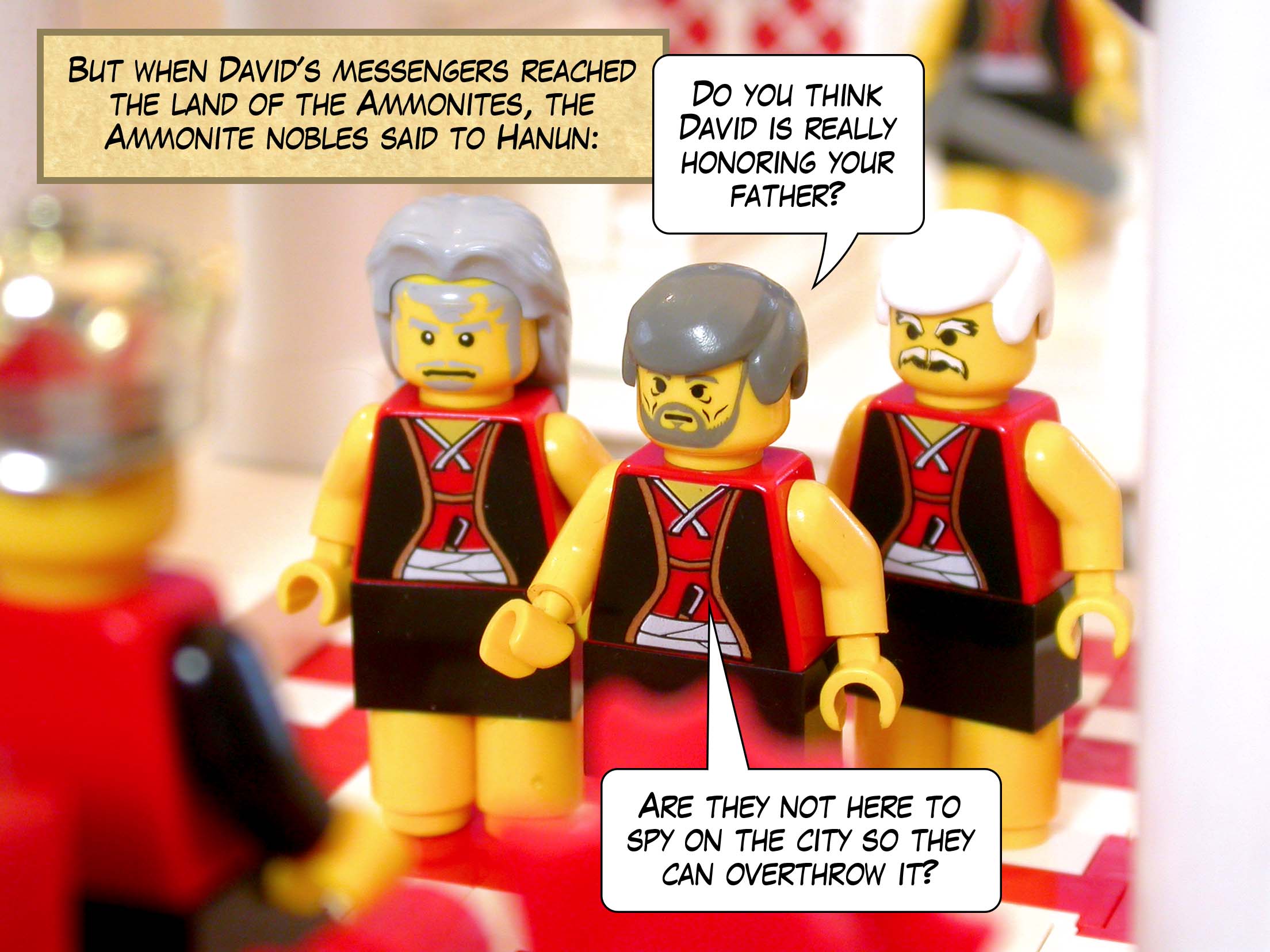 But when David's messengers reached the land of the Ammonites, the Ammonite nobles said to Hanun, 'Do you think David is really honoring your father? Are they not here to spy on the city so they can overthrow it?'