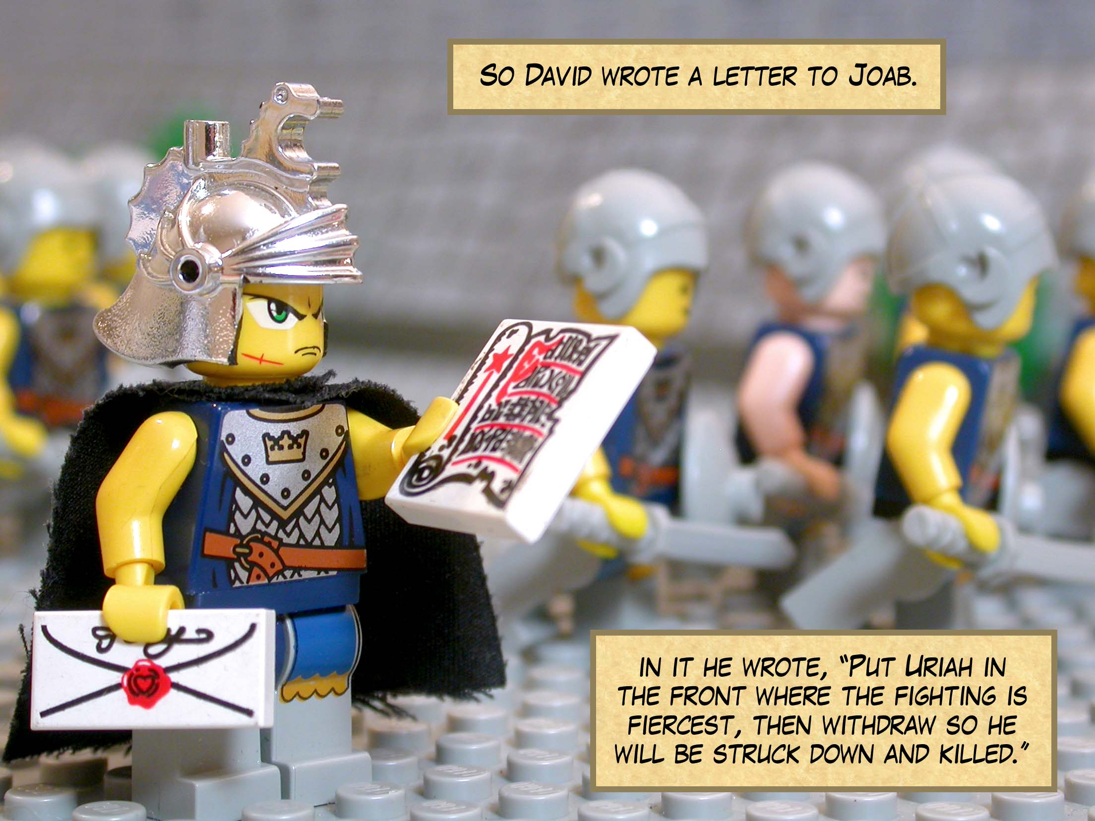 So David wrote a letter to Joab, and in it he wrote, 'Put Uriah in the front where the fighting is fiercest, then withdraw so he will be struck down and killed.'