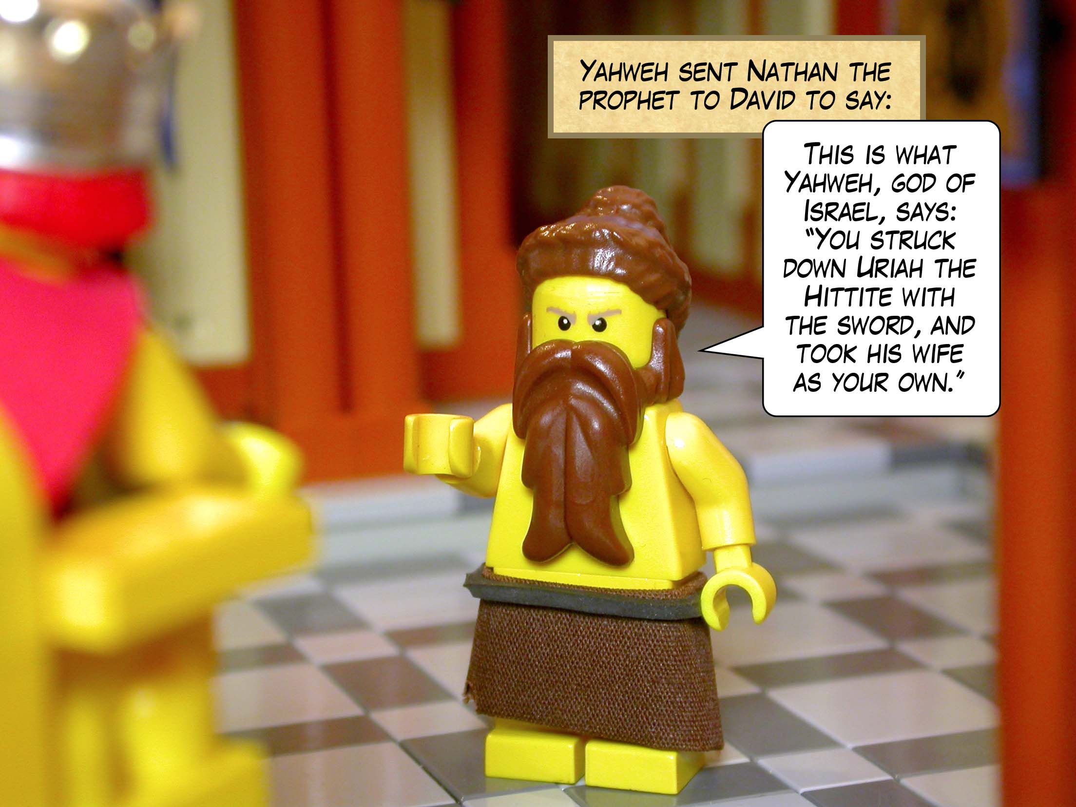 Yahweh sent Nathan the prophet to David, and he said, 'This is what Yahweh, god of Israel, says, "You struck down Uriah the Hittite with the sword, and took his wife as your own."'