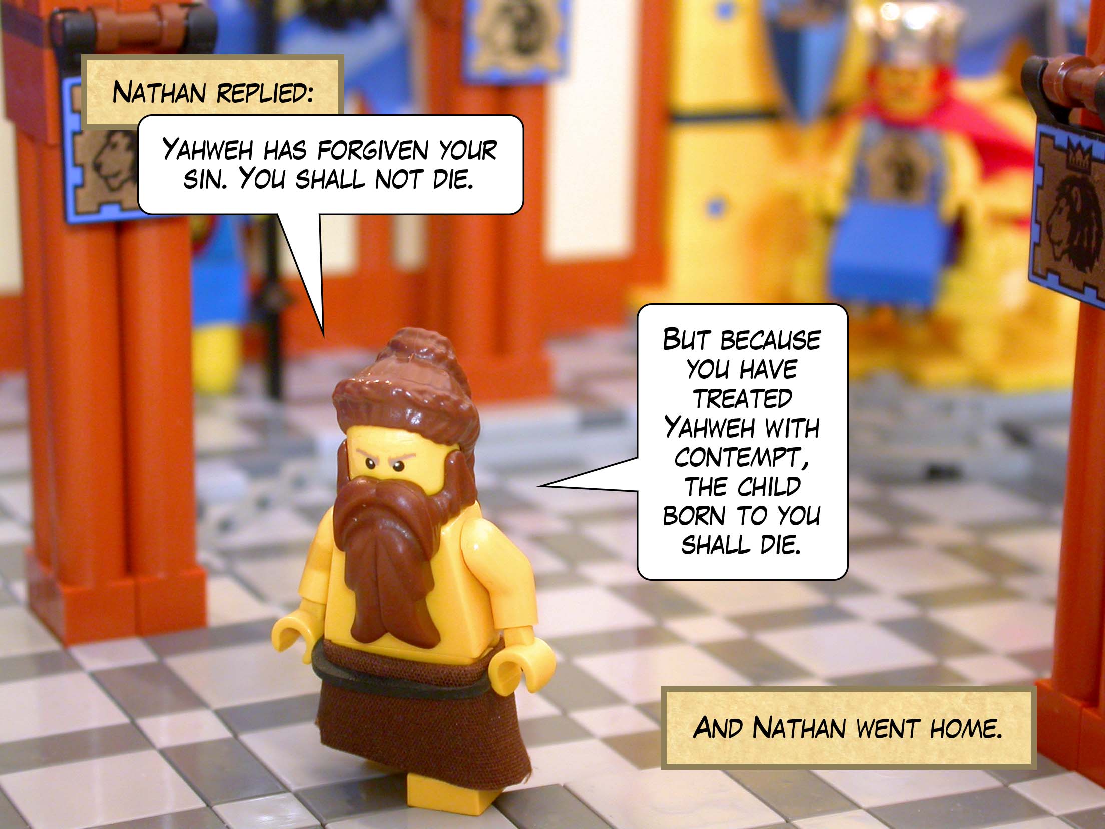 Nathan replied, 'Yahweh has forgiven your sin. You shall not die. But because you have treated Yahweh with contempt, the child born to you shall die.' And Nathan went home.