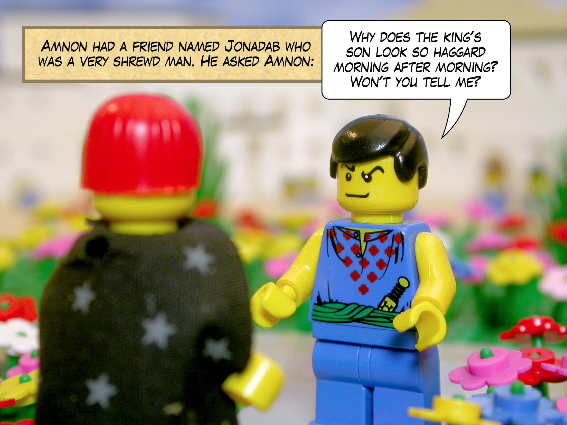 Amnon had a friend named Jonadab who was a very shrewd man. He asked Amnon, 'Why does the king's son look so haggard morning after morning? Won't you tell me?'