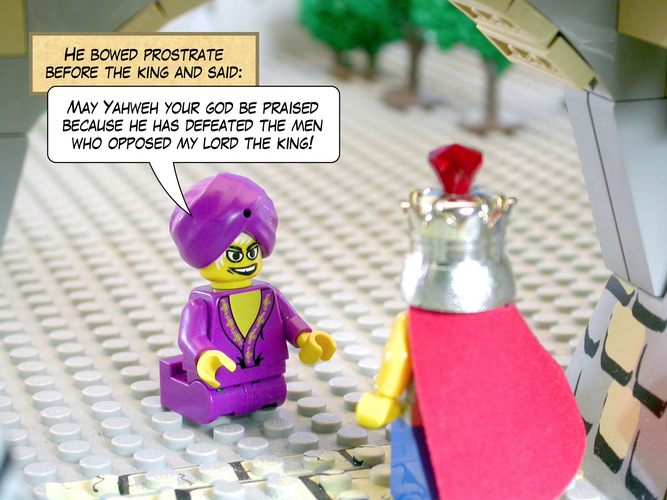 He bowed prostrate before the king and said, 'May Yahweh your god be praised because he has defeated the men who opposed my lord the king!'