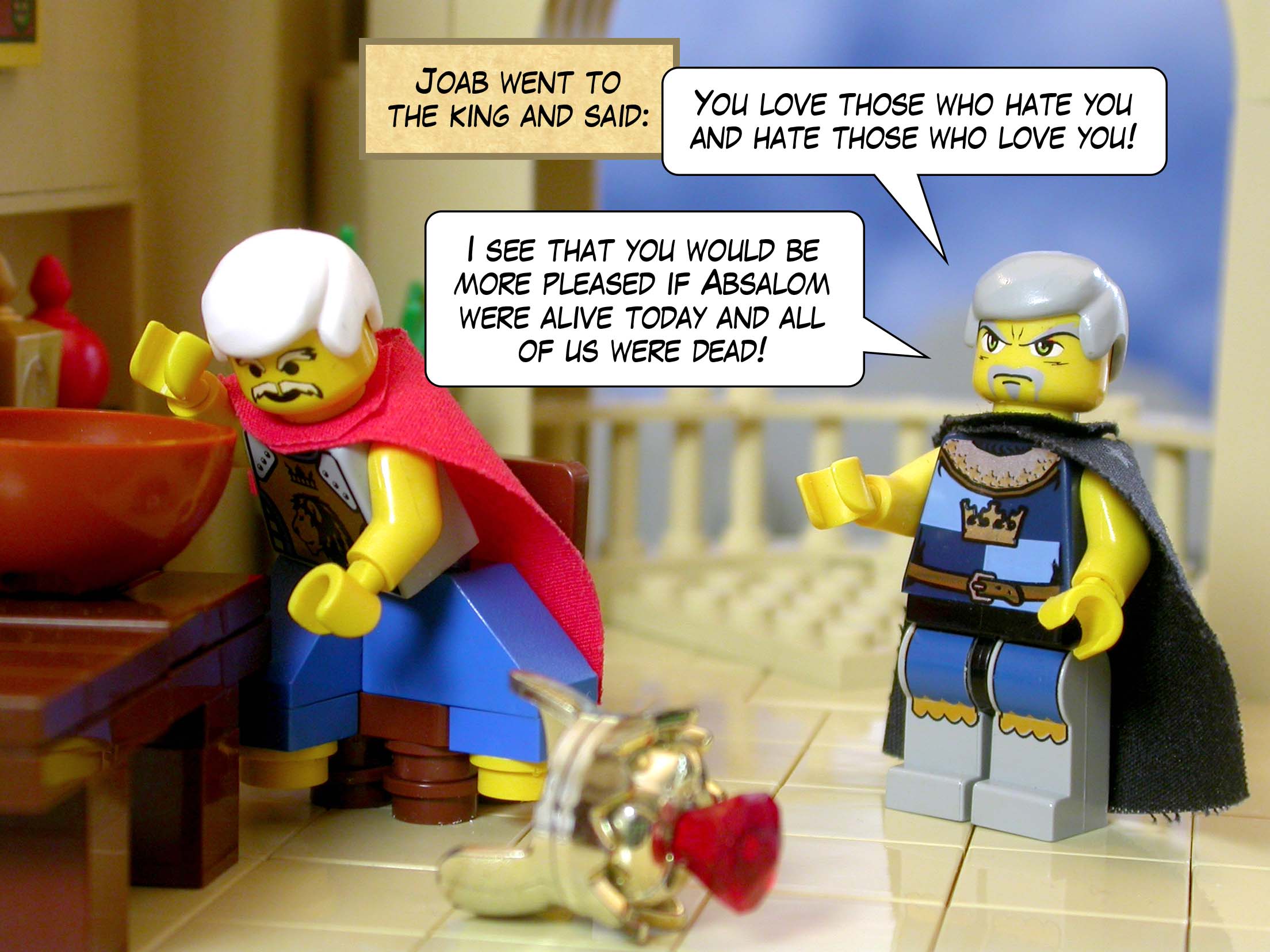 Joab went to the king and said, 'You love those who hate you and hate those who love you! I see that you would be more pleased if Absalom were alive today and all of us were dead!'