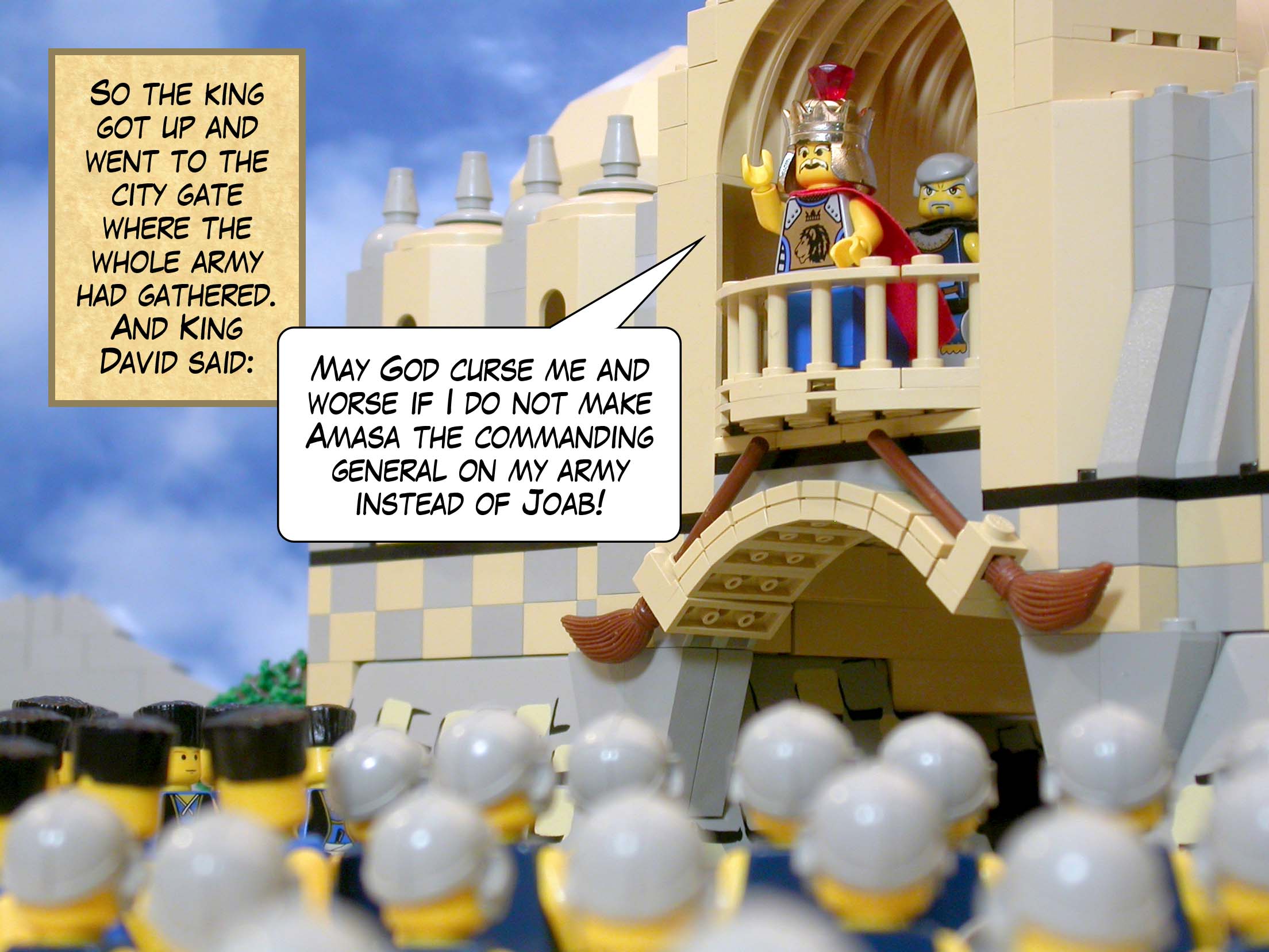So the king got up and went to the city gate where the whole army had gathered. And King David said, 'May God curse me and worse if I do not make Amasa the commanding general on my army instead of Joab!'