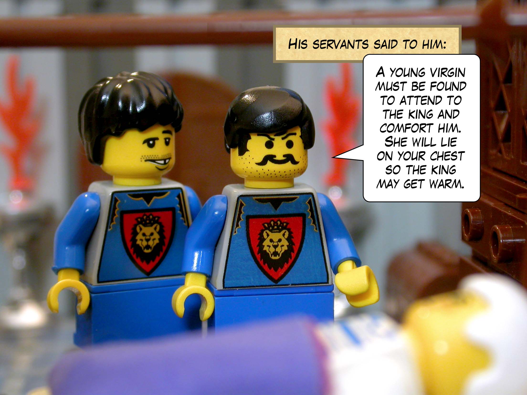 His servants said to him, 'A young virgin must be found to attend to the king and comfort him. She will lie on your chest so the king may get warm.'