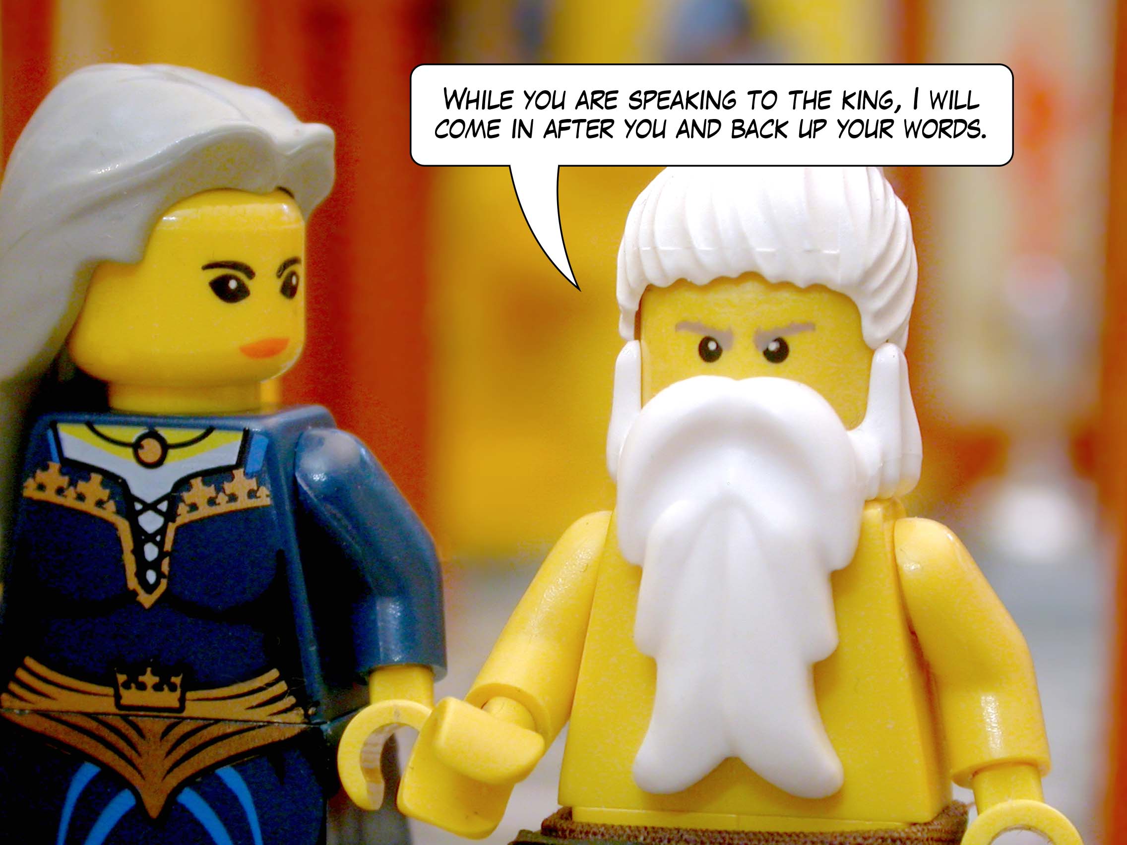 'While you are speaking to the king, I will come in after you and back up your words.'