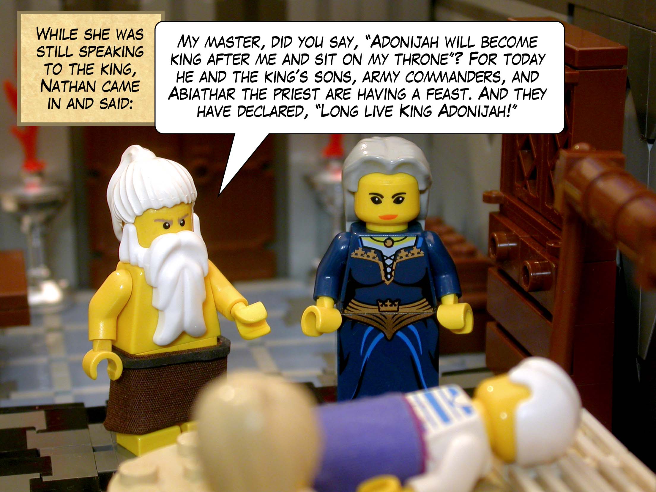 While she was still speaking to the king, Nathan the prophet came in and said, 'My master, O king, did you say, "Adonijah will become king after me and sit on my throne"? For today he and the king's sons, army commanders, and Abiathar the priest are having a feast. And they have declared, "Long live King Adonijah!"'