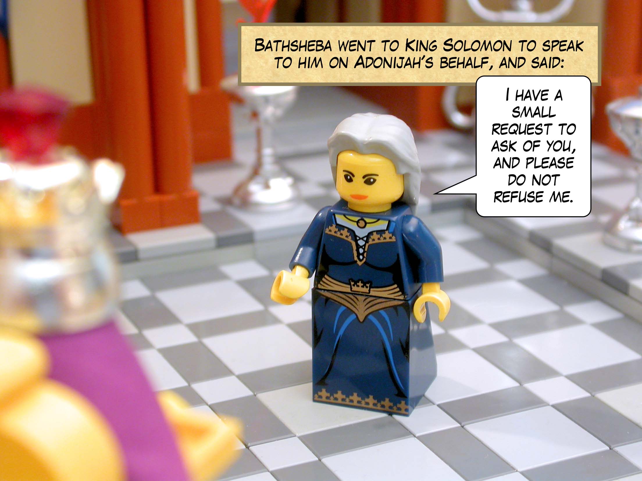 So Bathsheba went to King Solomon to speak to him on Adonijah's behalf, and said, 'I have a small request to ask of you, and please do not refuse me.'