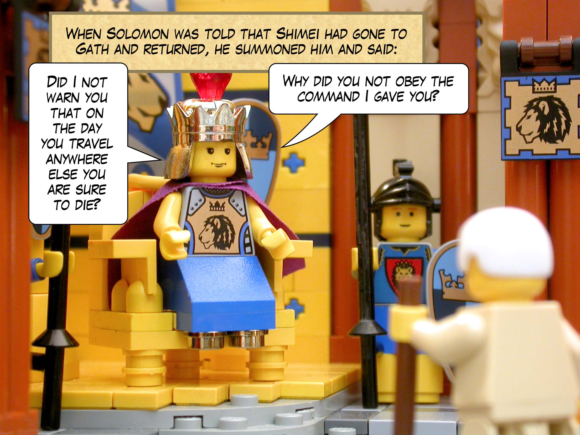 When Solomon was told that Shimei had gone to Gath and returned, he summoned him and said, 'Did I not warn you that on the day you travel anywhere else you are sure to die? Why did you not obey the command I gave you?'