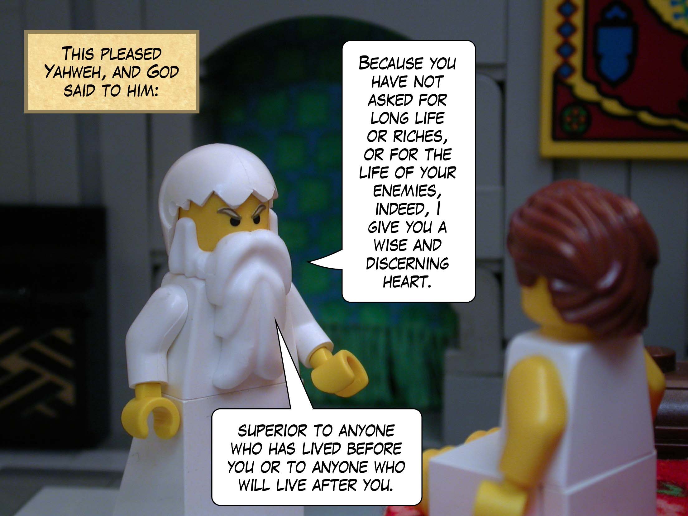 This pleased Yahweh, and God said to him, 'Because you have not asked for long life or riches, or for the life of your enemies, indeed, I give you a wise and discerning heart, superior to anyone who has lived before you or to anyone who will live after you.'