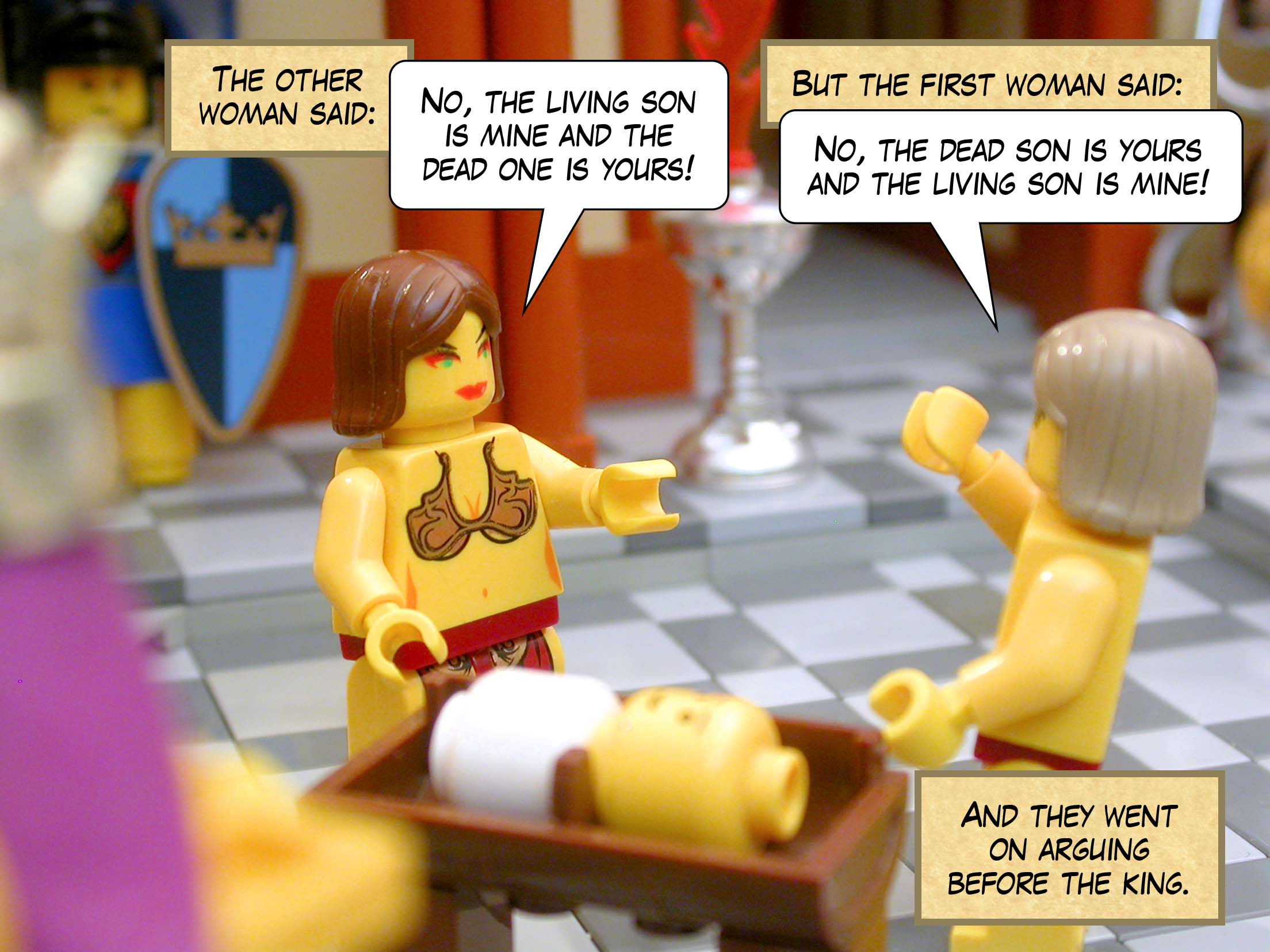 The other woman said, 'No, the living son is mine and the dead one is yours!' But the first woman said, 'No, the dead son is yours and the living son is mine!' And they went on arguing before the king.