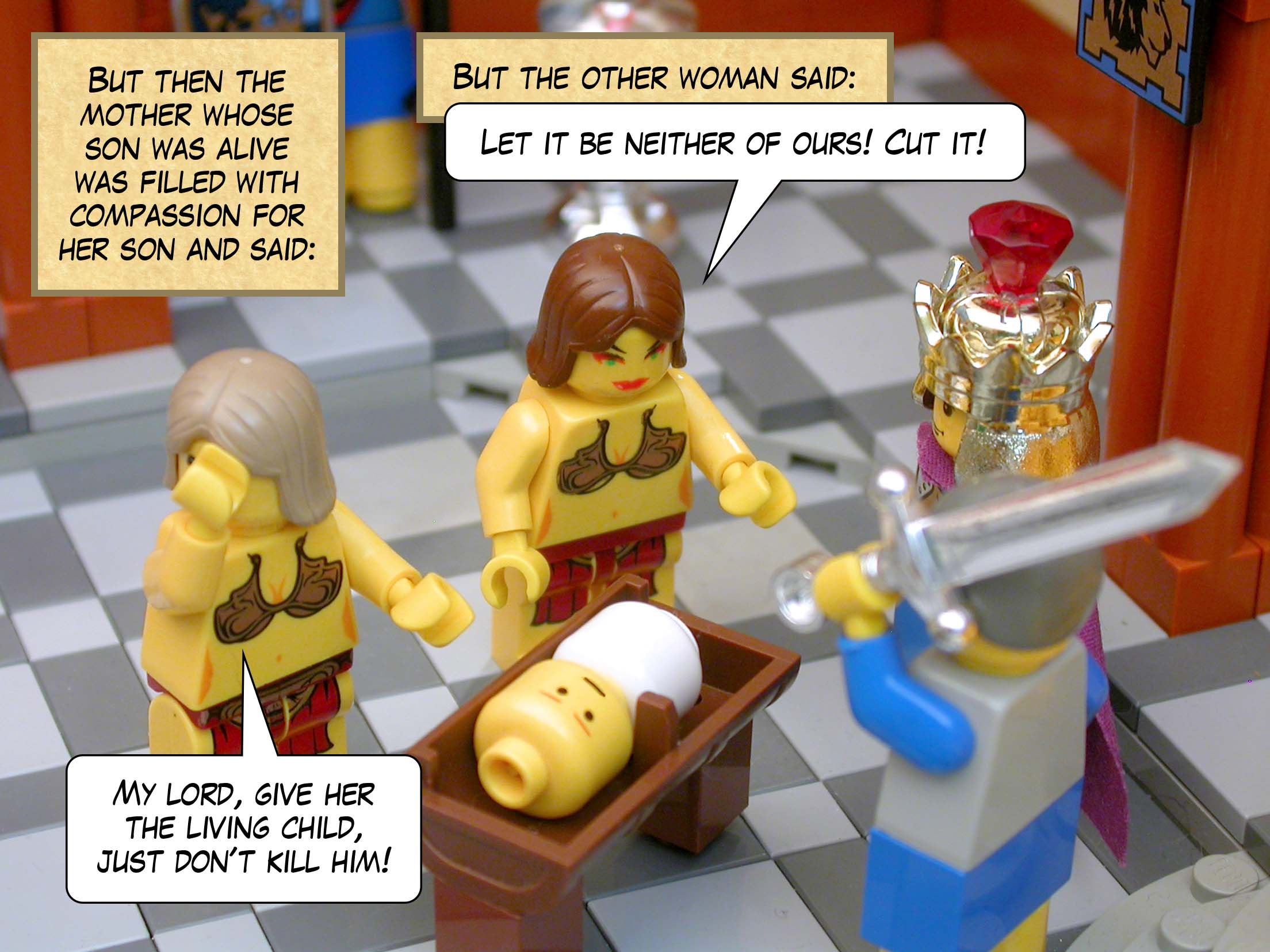 But then the mother whose son was alive was filled with compassion for her son and said, 'My lord, give her the living child, just don't kill him!' But the other woman said, 'Let it be neither of ours! Cut it!'