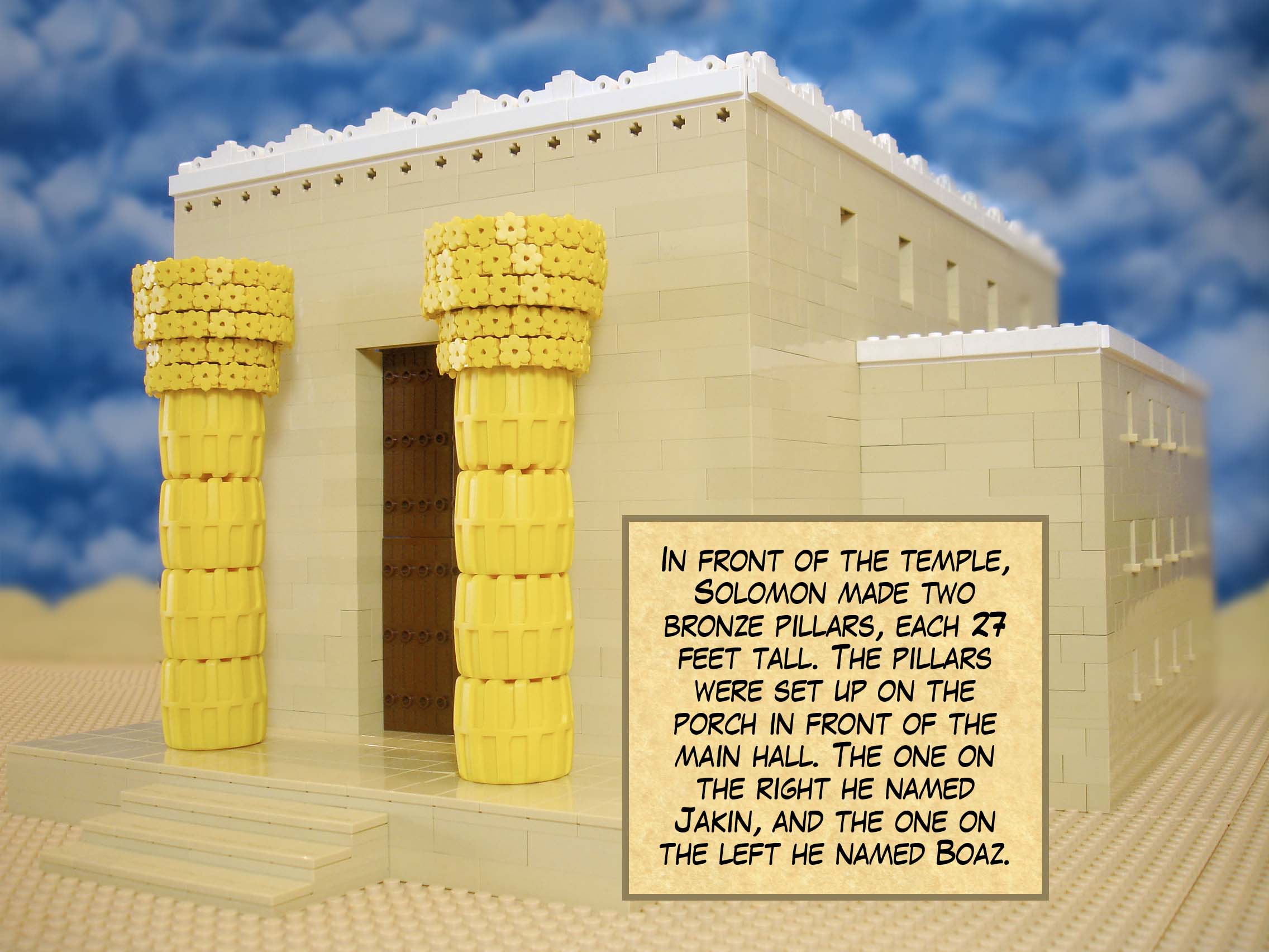 In front of the temple, Solomon made two bronze pillars, each 27 feet tall. The pillars were set up on the porch in front of the main hall. The one on the right he named Jakin, and the one on the left he named Boaz.