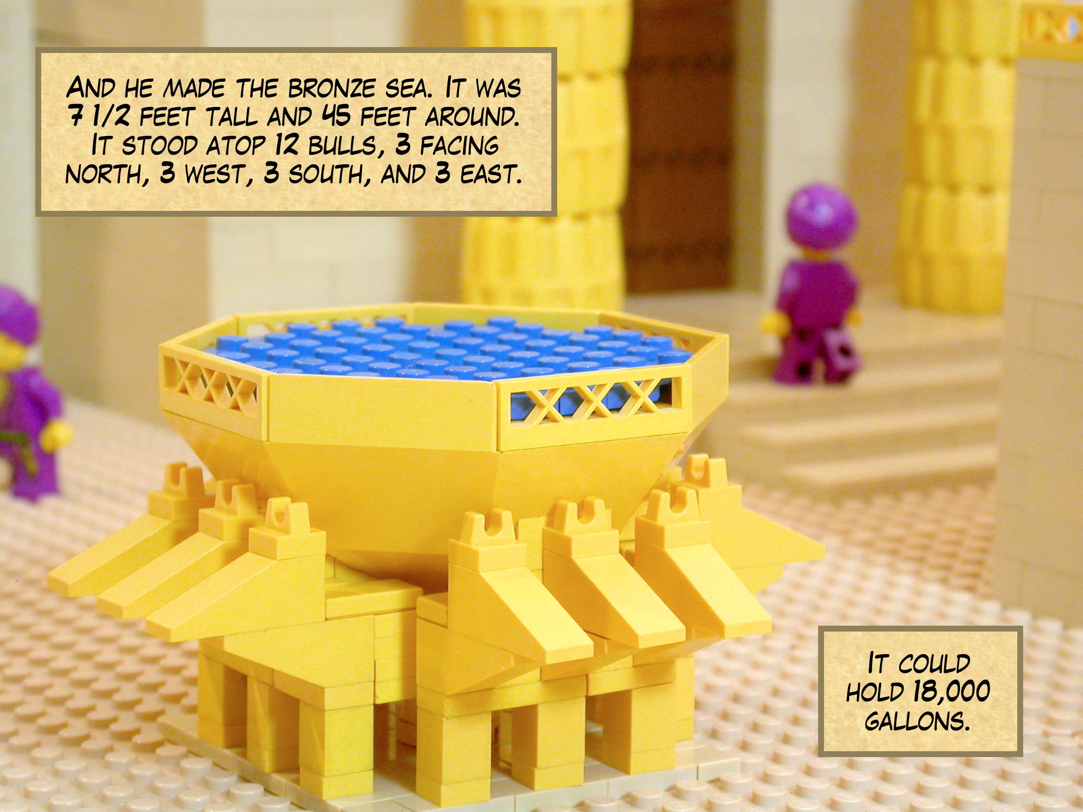And he made the bronze sea. It was seven and a half feet tall and 45 feet around. It stood atop twelve bulls, three facing north, three west, three south, and three east. It could hold 18,000 gallons.