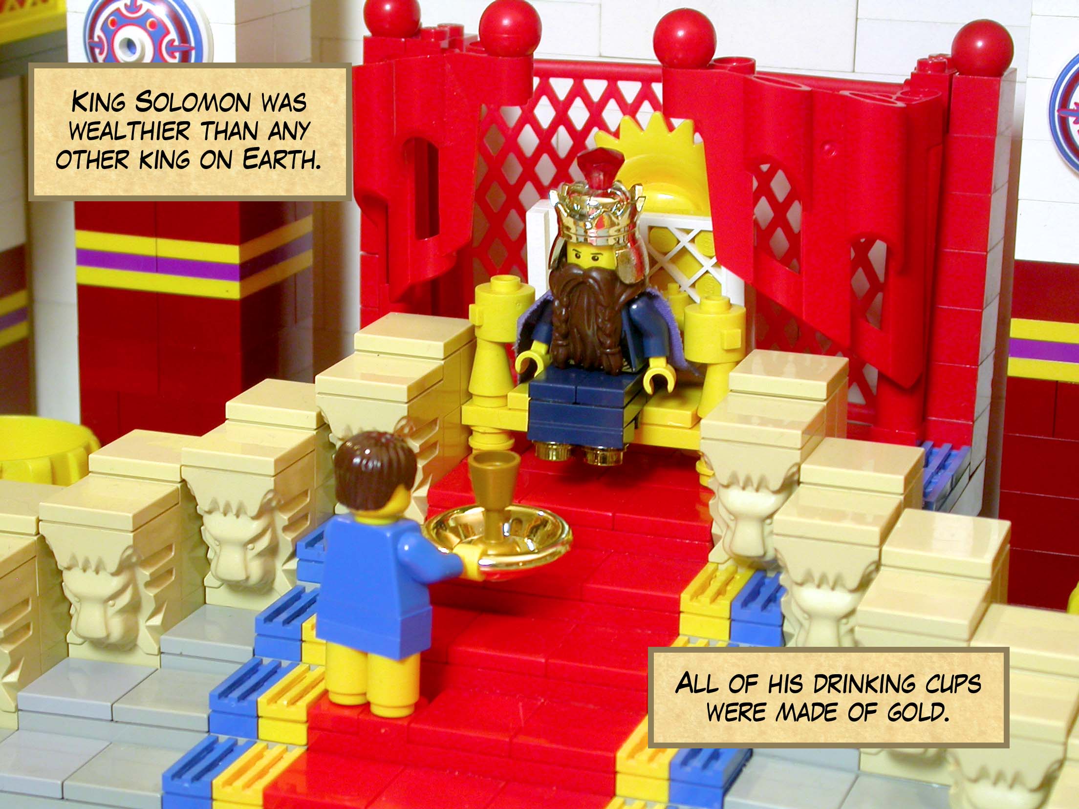 King Solomon was wealthier than any other king on Earth. All of his drinking cups were made of gold.