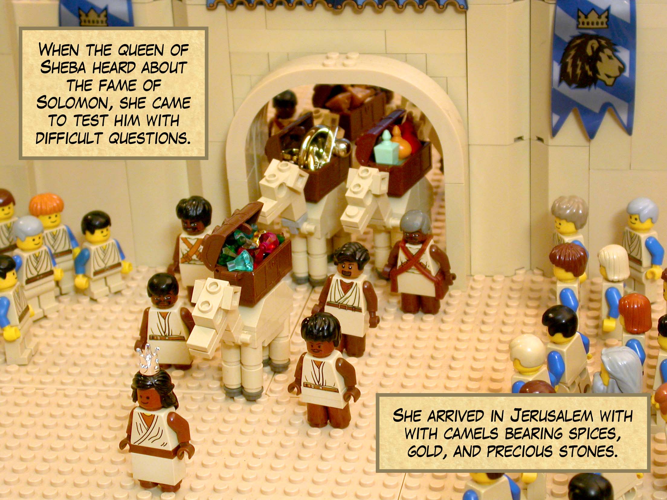When the queen of Sheba heard about the fame of Solomon, she came to test him with difficult questions. She arrived in Jerusalem with with camels bearing spices, a great amount of gold, and precious stones.