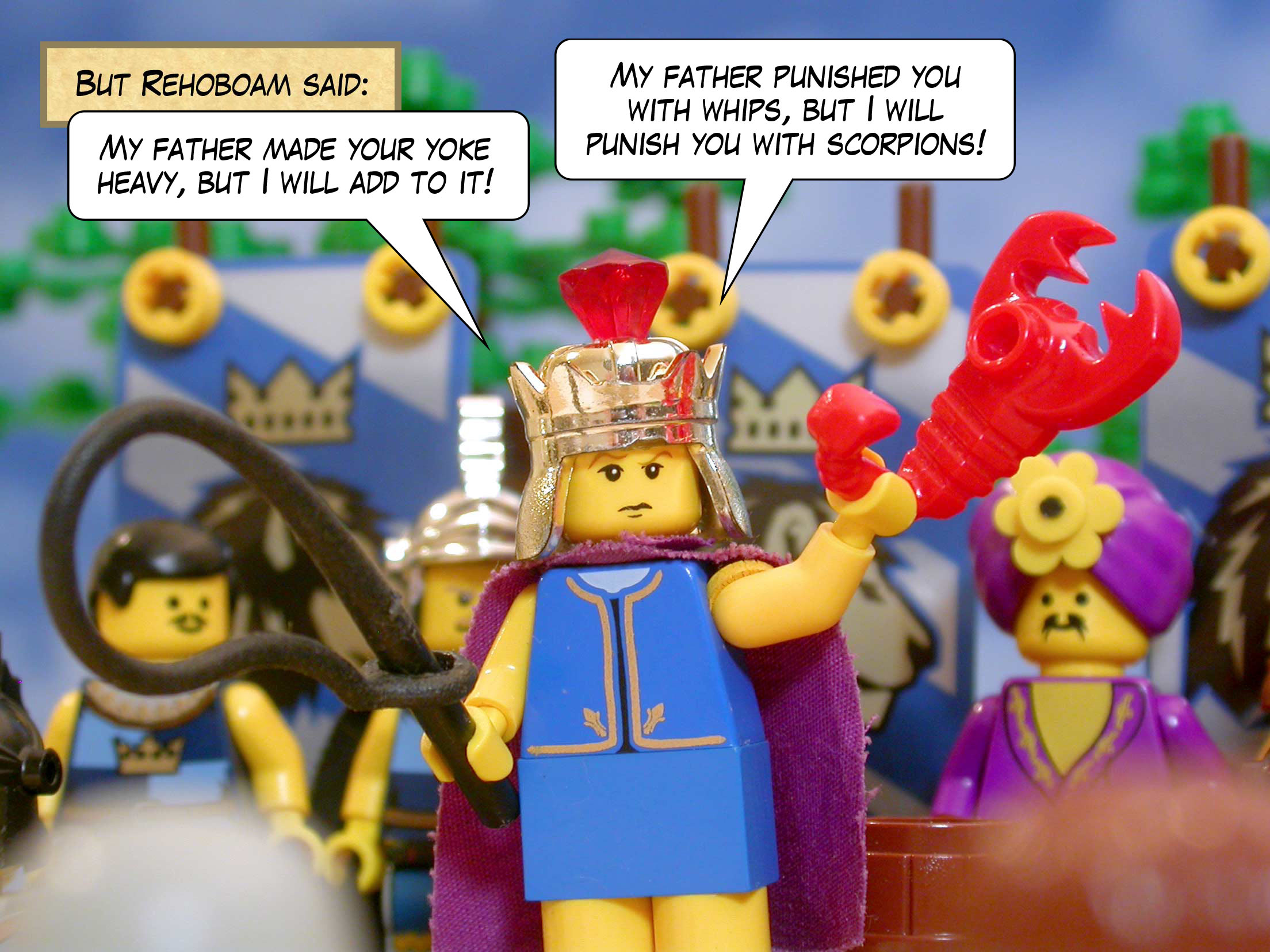 But Rehoboam said, 'My father made your yoke heavy, but I will add to it! My father punished you with whips, but I will punish you with scorpions!'