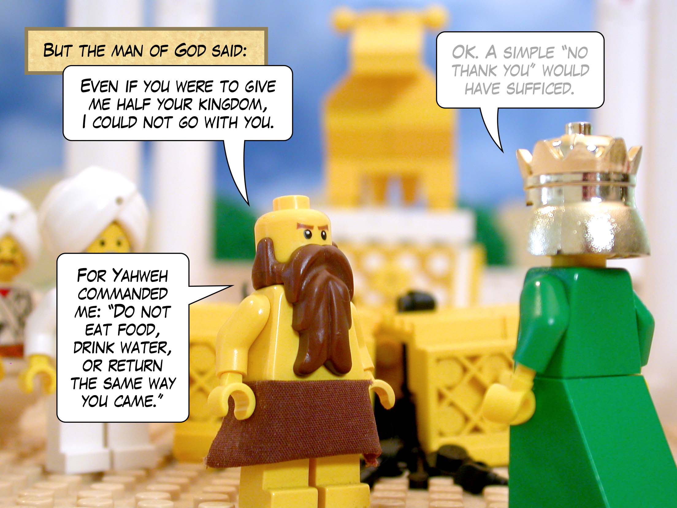 But the man of God said, 'Even if you were to give me half your kingdom, I could not go with you. For Yahweh commanded me, "Do not eat food, drink water, or return the same way you came."'