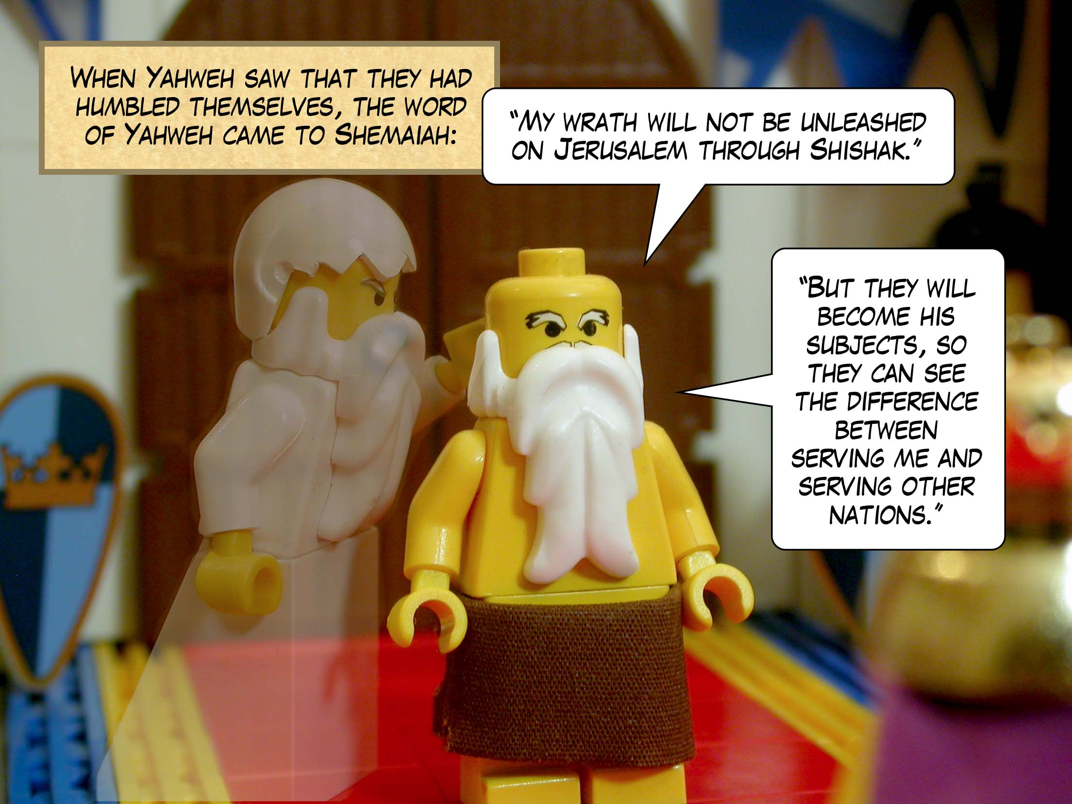 When Yahweh saw that they had humbled themselves, the word of Yahweh came to Shemaiah: '"My wrath will not be unleashed on Jerusalem through Shishak. But they will become his subjects, so they can see the difference between serving me and serving other nations."'