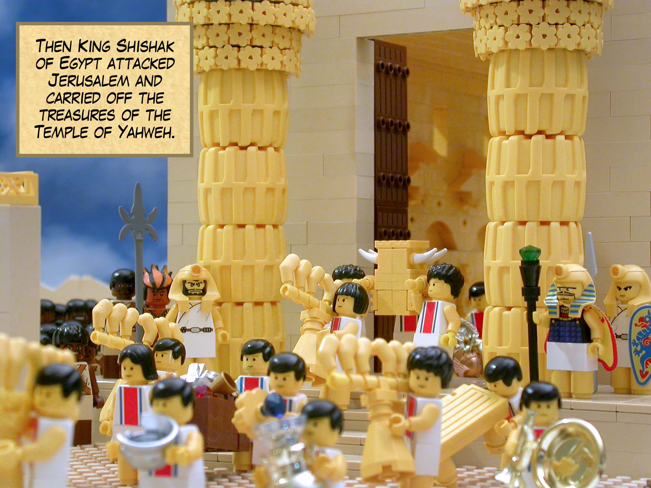 Then King Shishak of Egypt attacked Jerusalem and carried off the treasures of the Temple of Yahweh.