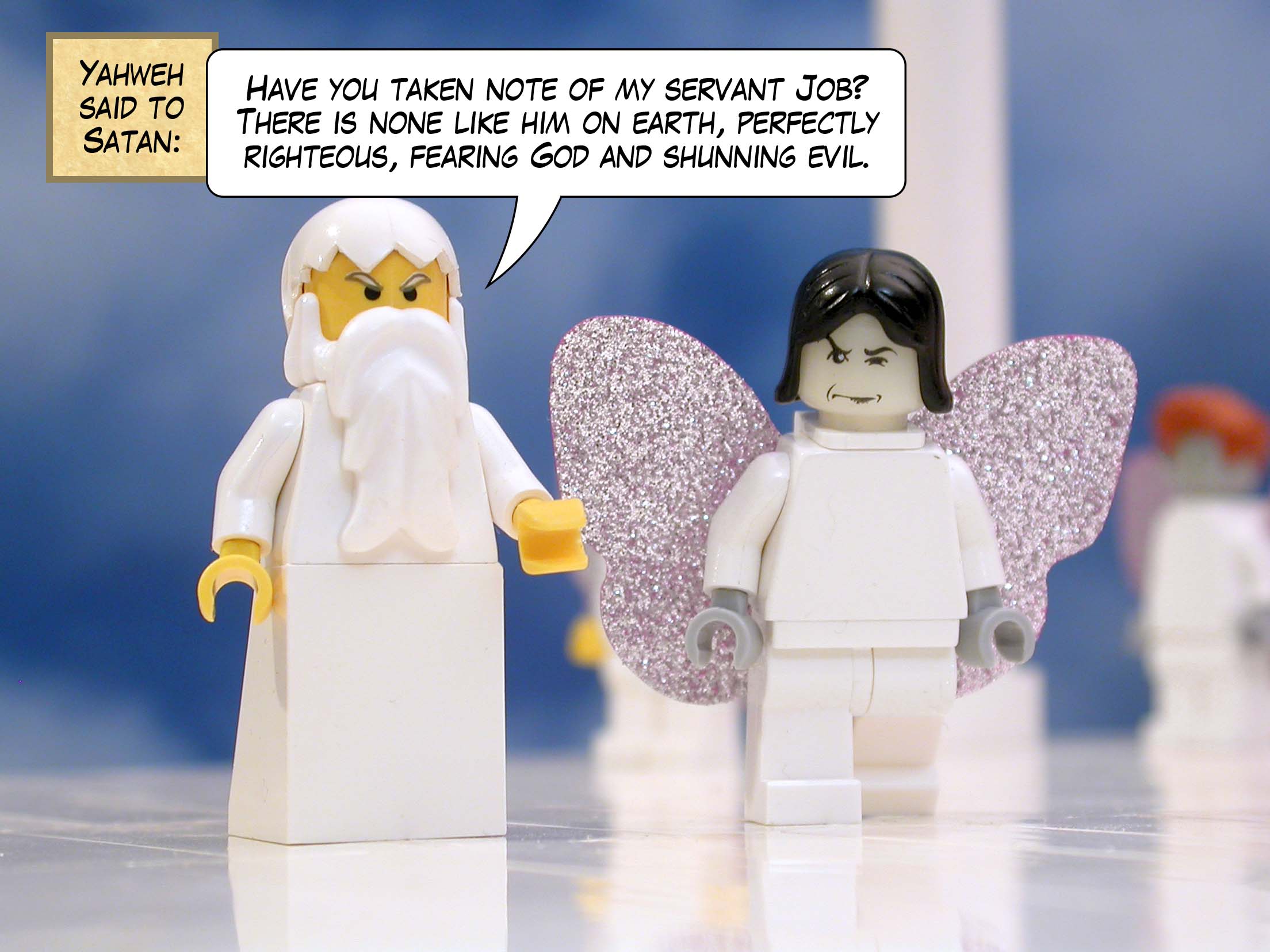 Yahweh said to Satan, 'Have you taken note of my servant Job? There is none like him on earth, perfectly righteous, fearing God and shunning evil.'<br>