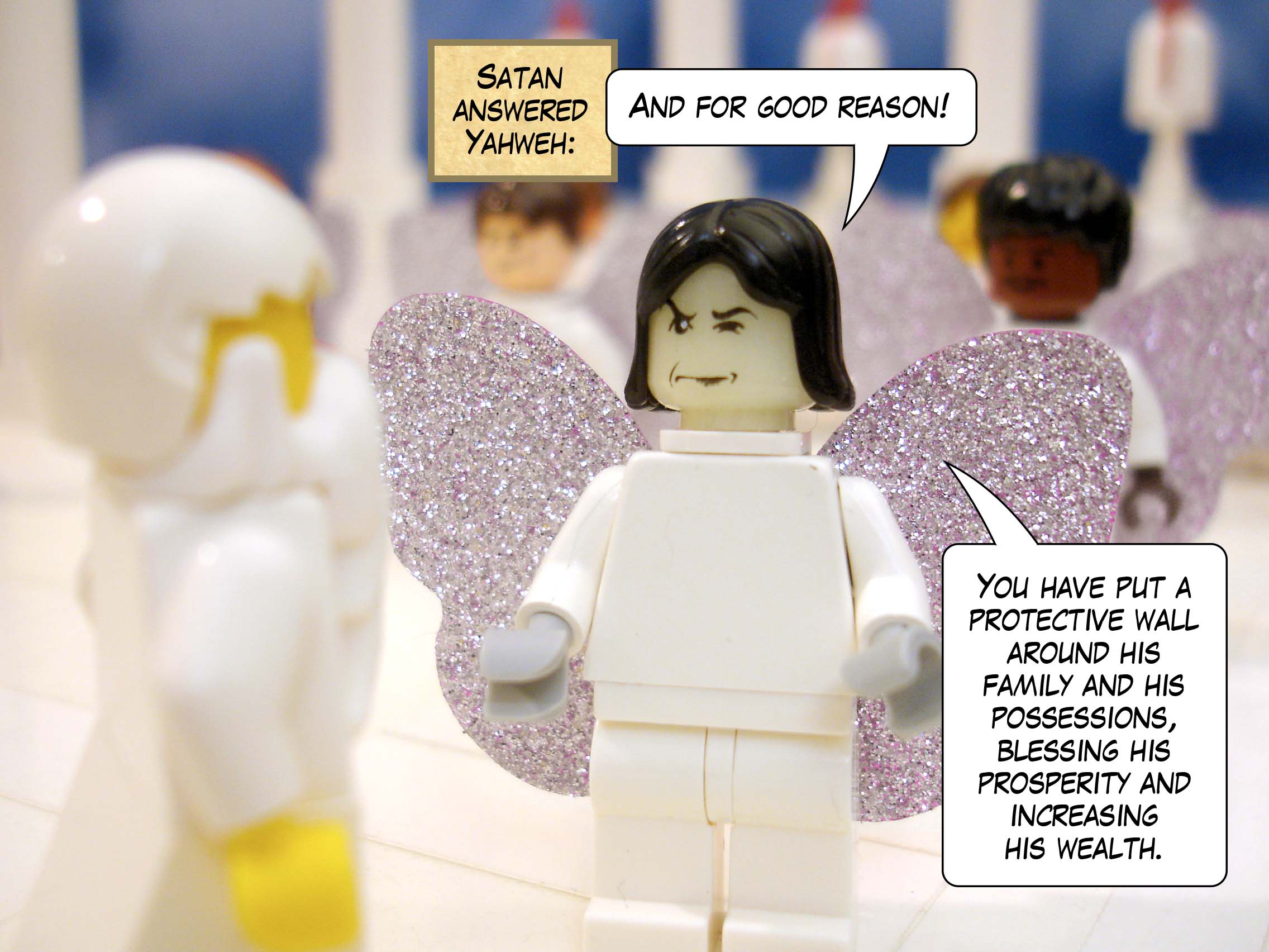 Satan answered Yahweh, 'And not for nothing! You have put a protective wall around his family and his possessions, blessing his prosperity and increasing his wealth.'<br>