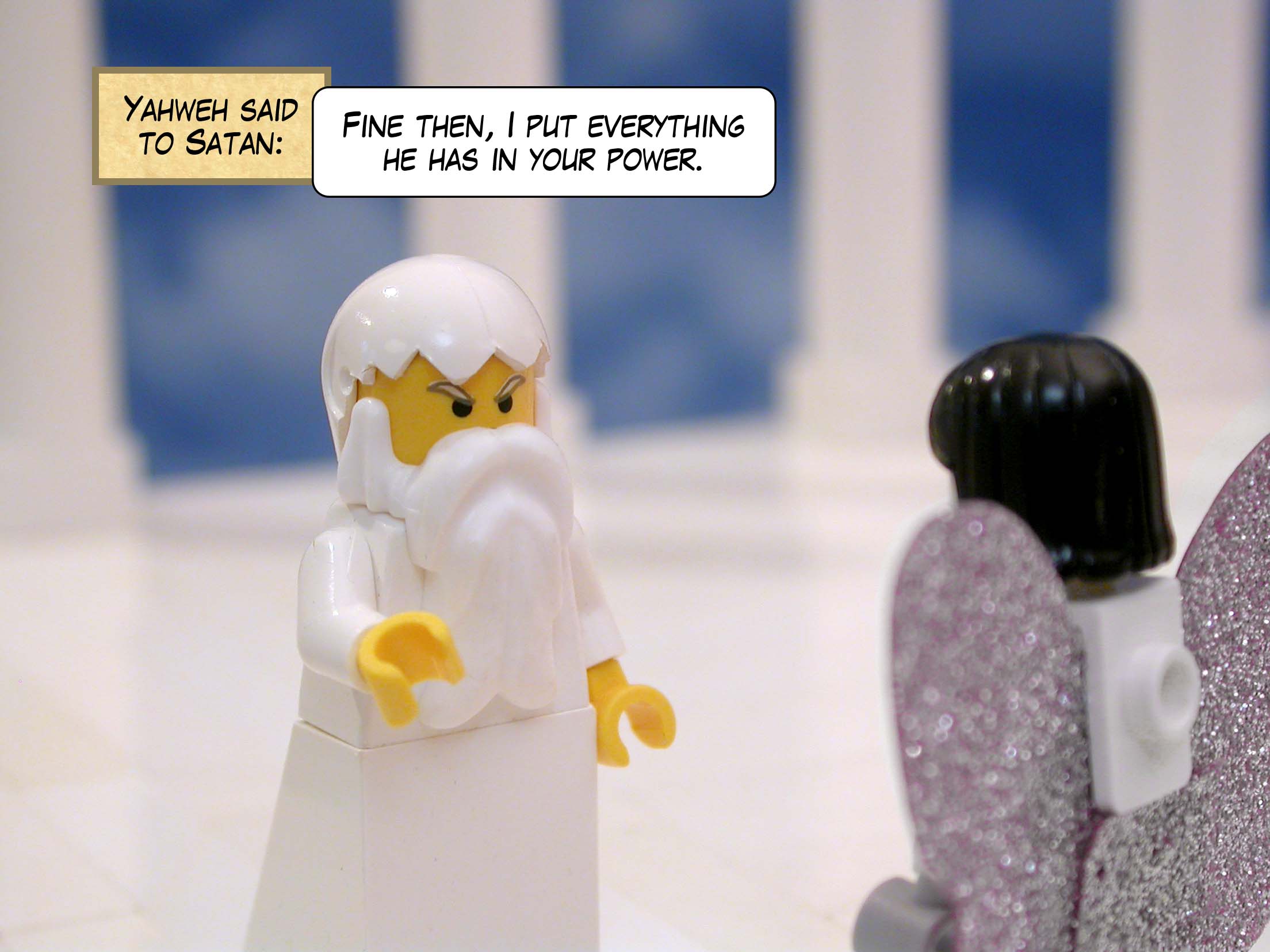 Yahweh said to Satan, 'Fine then, I put everything he has in your power. Only, do not harm the man himself.'<br>