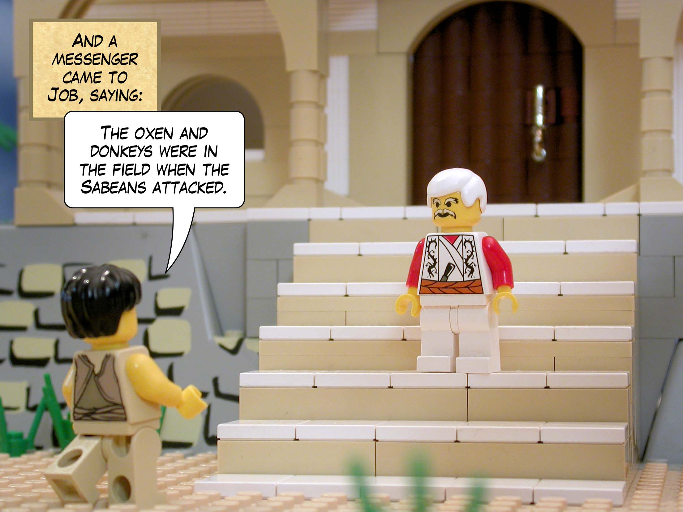 And a messenger came to Job, saying, 'The oxen and donkeys were in the field when the Sabeans attacked.'<br>