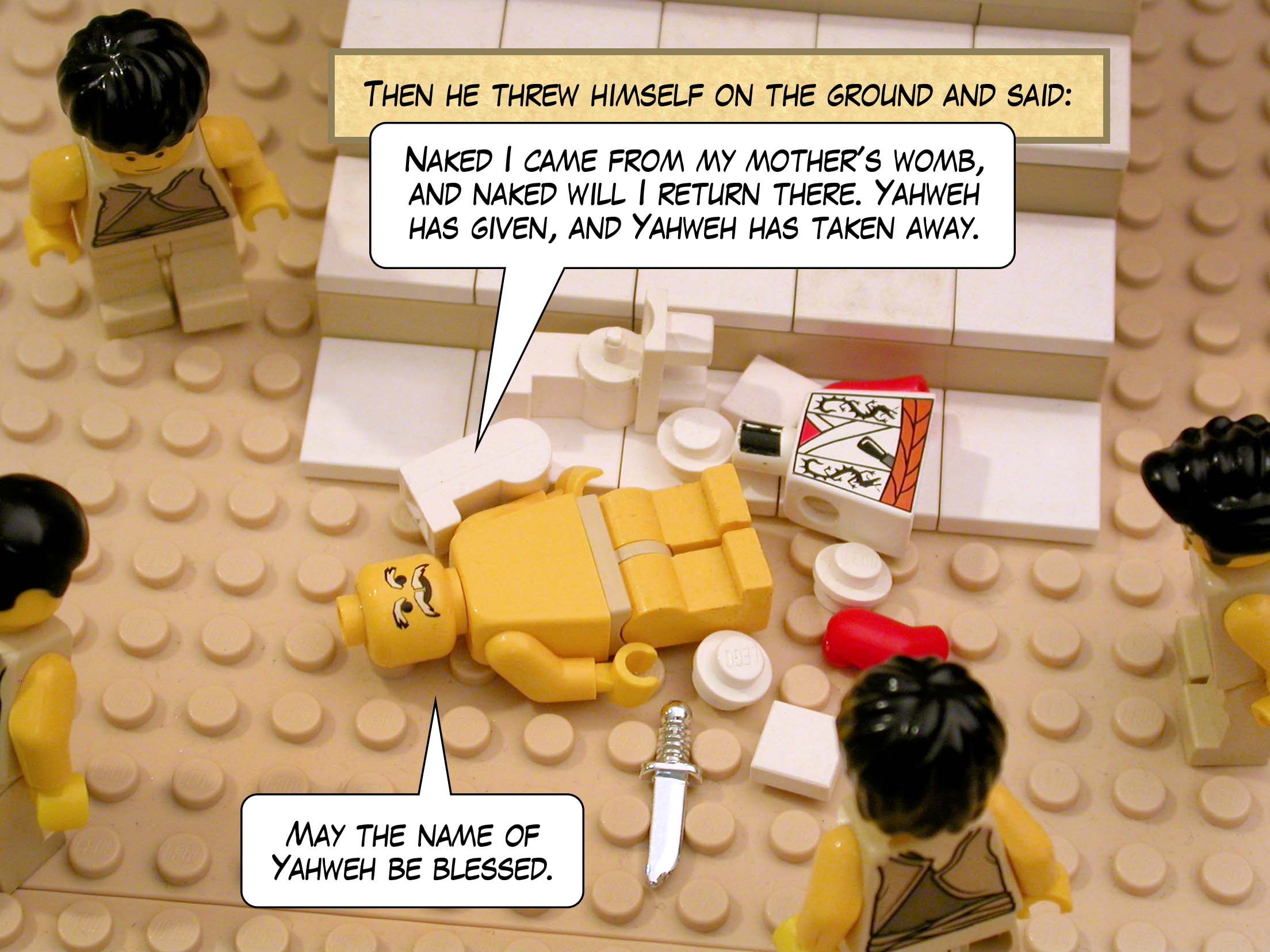 Then he threw himself on the ground and said, 'Naked I came from my mother's womb, and naked will I return there. Yahweh has given, and Yahweh has taken away. May the name of Yahweh be blessed.'<br>