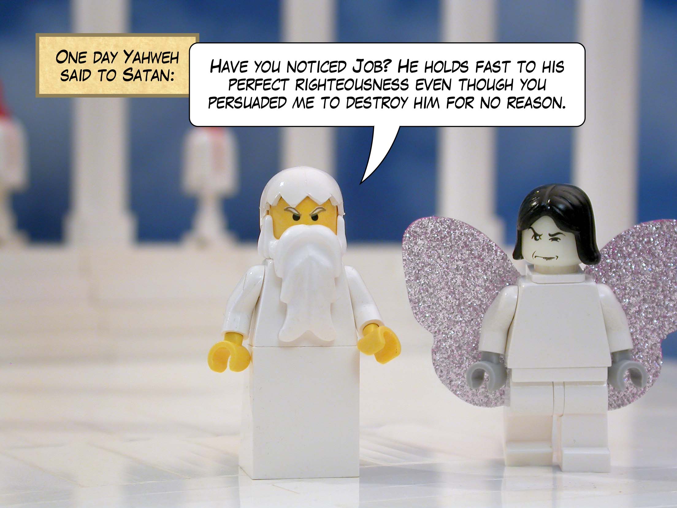 One day Yahweh said to Satan, 'Have you noticed Job? He holds fast to his perfect righteousness even though you persuaded me to destroy him for no reason.'<br>