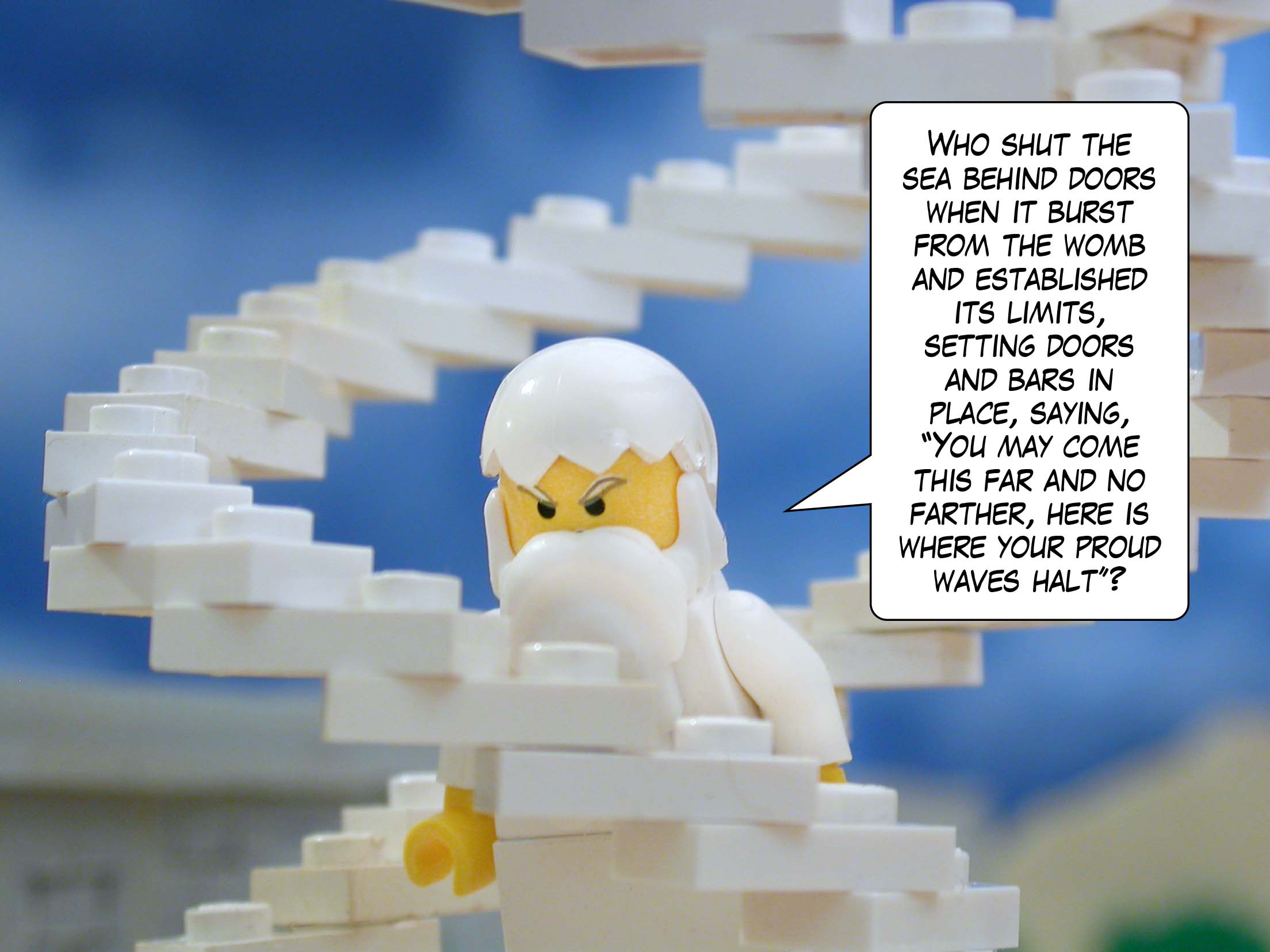 'Who shut the sea behind doors when it burst from the womb and established its limits, setting doors and bars in place, saying, "You may come this far and no farther, here is where your proud waves halt"?'<br>