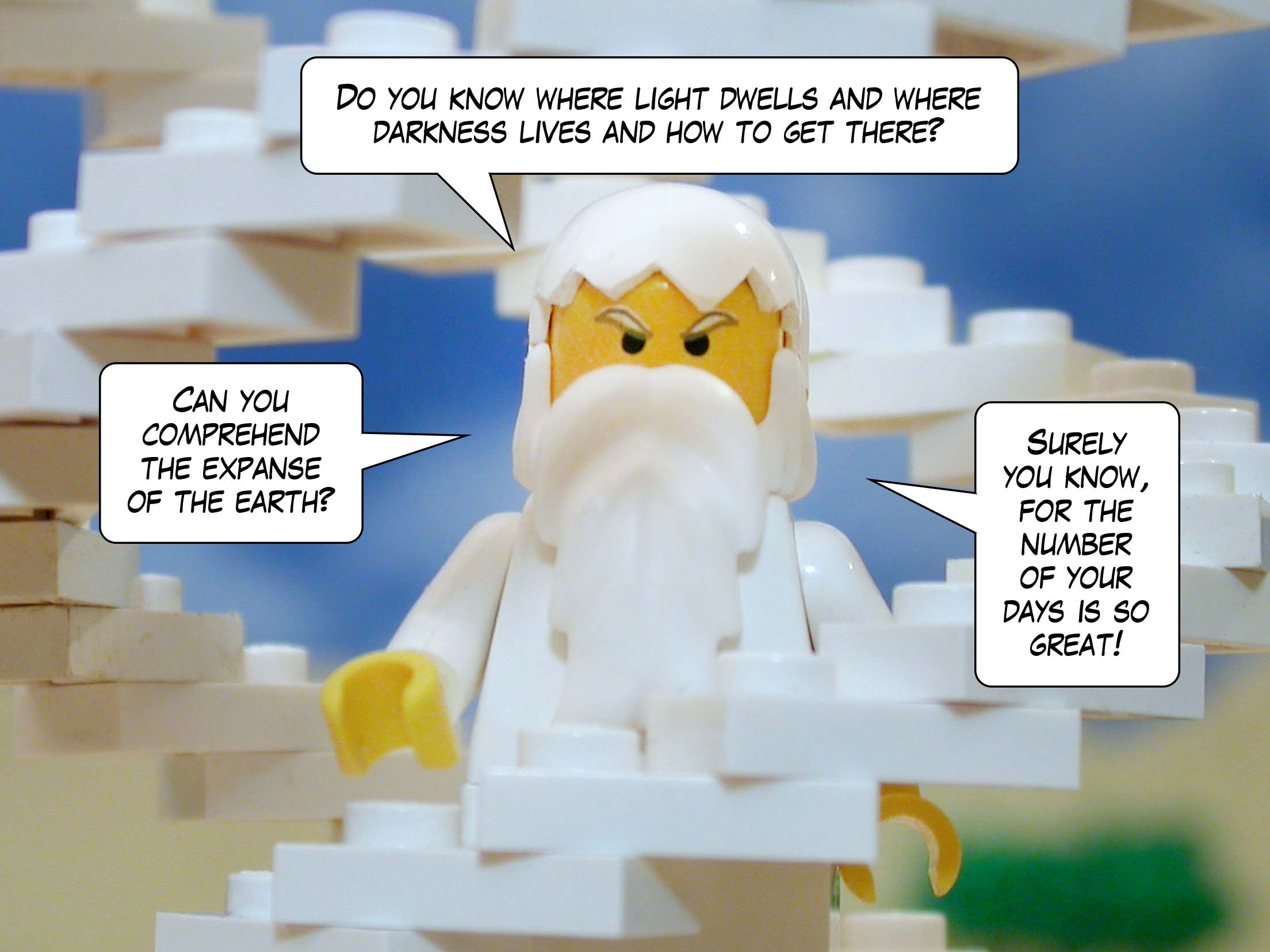 'Can you comprehend the expanse of the earth? Do you know where light dwells and where darkness lives and how to get there? Surely you know, for the number of your days is so great!'<br>