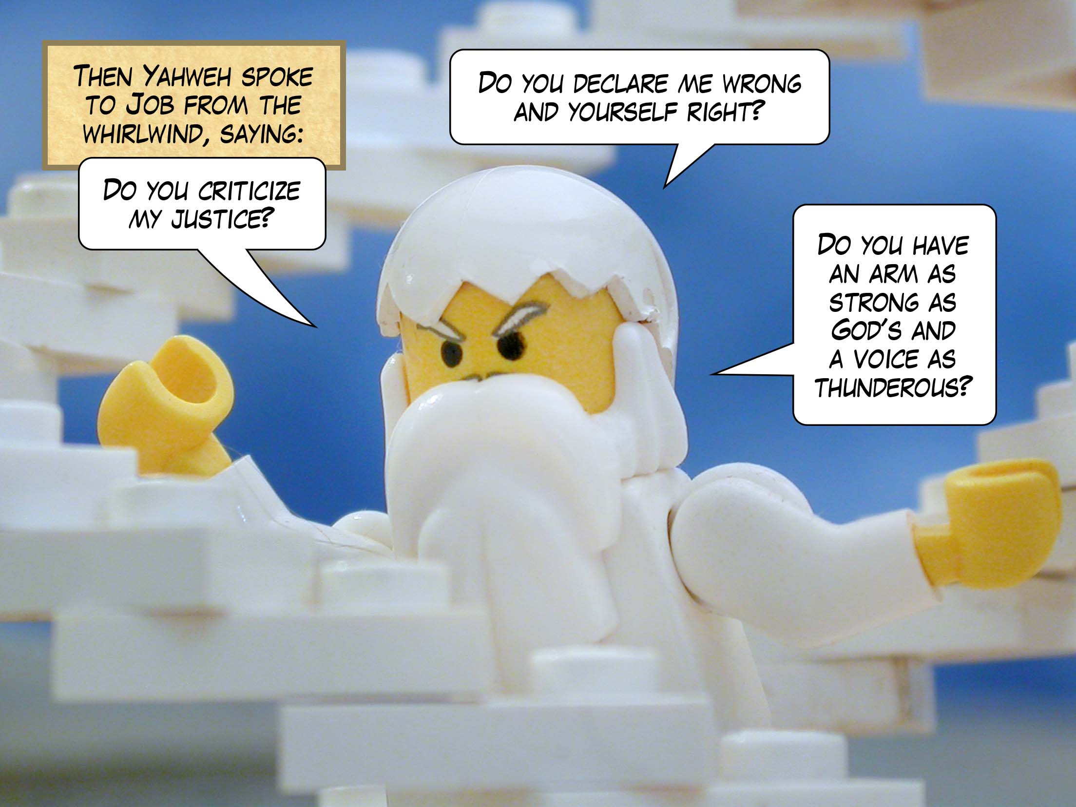 Then Yahweh spoke to Job from the whirlwind, saying, 'Do you criticize my justice? Do you declare me wrong and yourself right? Do you have an arm as strong as God's and a voice as thunderous?'<br>