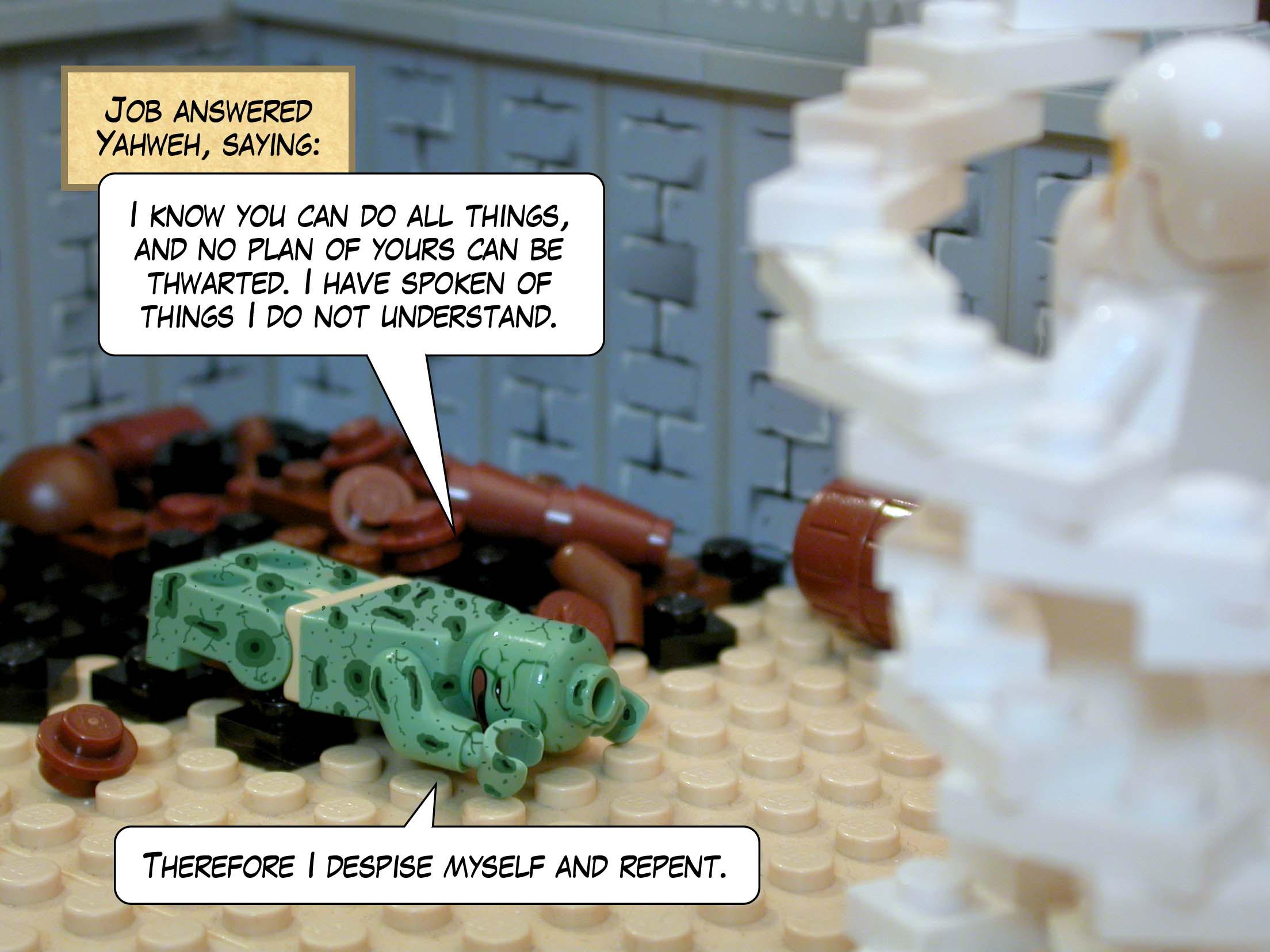 Job answered Yahweh, saying, 'I know you can do all things, and no plan of yours can be thwarted. I have spoken of things I do not understand. Therefore I despise myself and repent.'<br>
