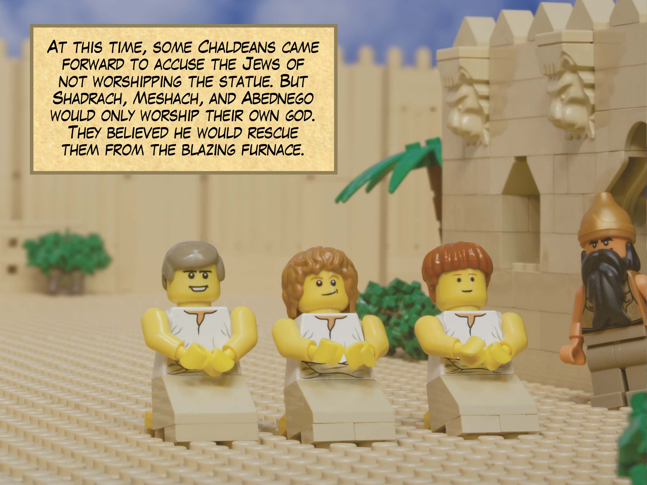 At this time, some Chaldeans came forward to accuse the Jews of not worshipping the statue. But Shadrach, Meshach, and Abednego would only worship their own God. They believed he would rescue them from the blazing furnace.