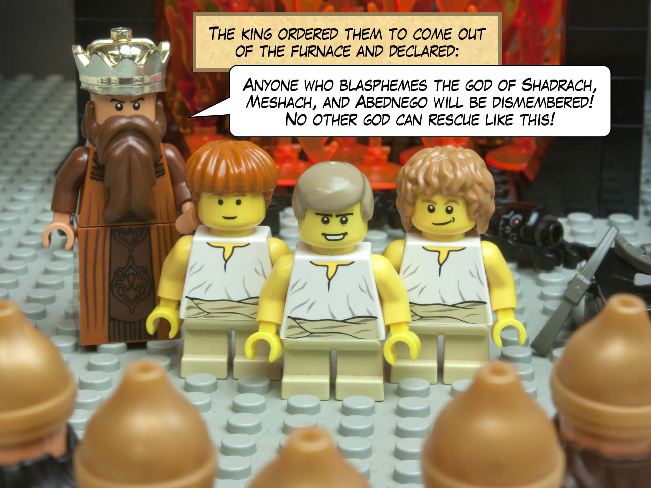 The king ordered them to come out of the furnace and declared: Anyone who blasphemes the God of Shadrach, Meshach, and Abednego will be dismembered! No other god can rescue like this!