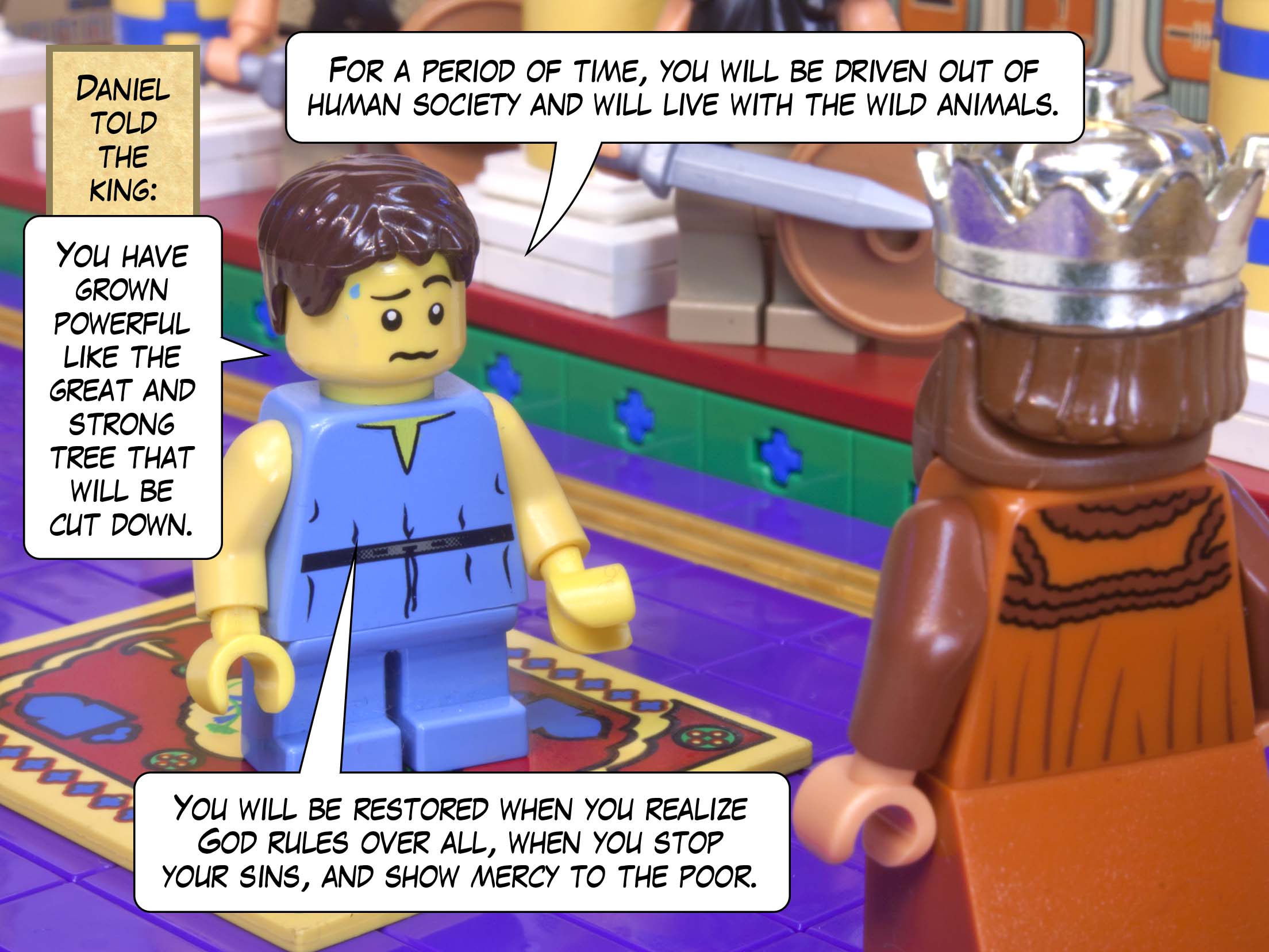 Daniel told the king: You have grown powerful like the great and strong tree that will be cut down. For a period of time, you will be driven out of human society and will live with the wild animals. You will be restored when you realize God rules over all, when you stop your sins, and show mercy to the poor.