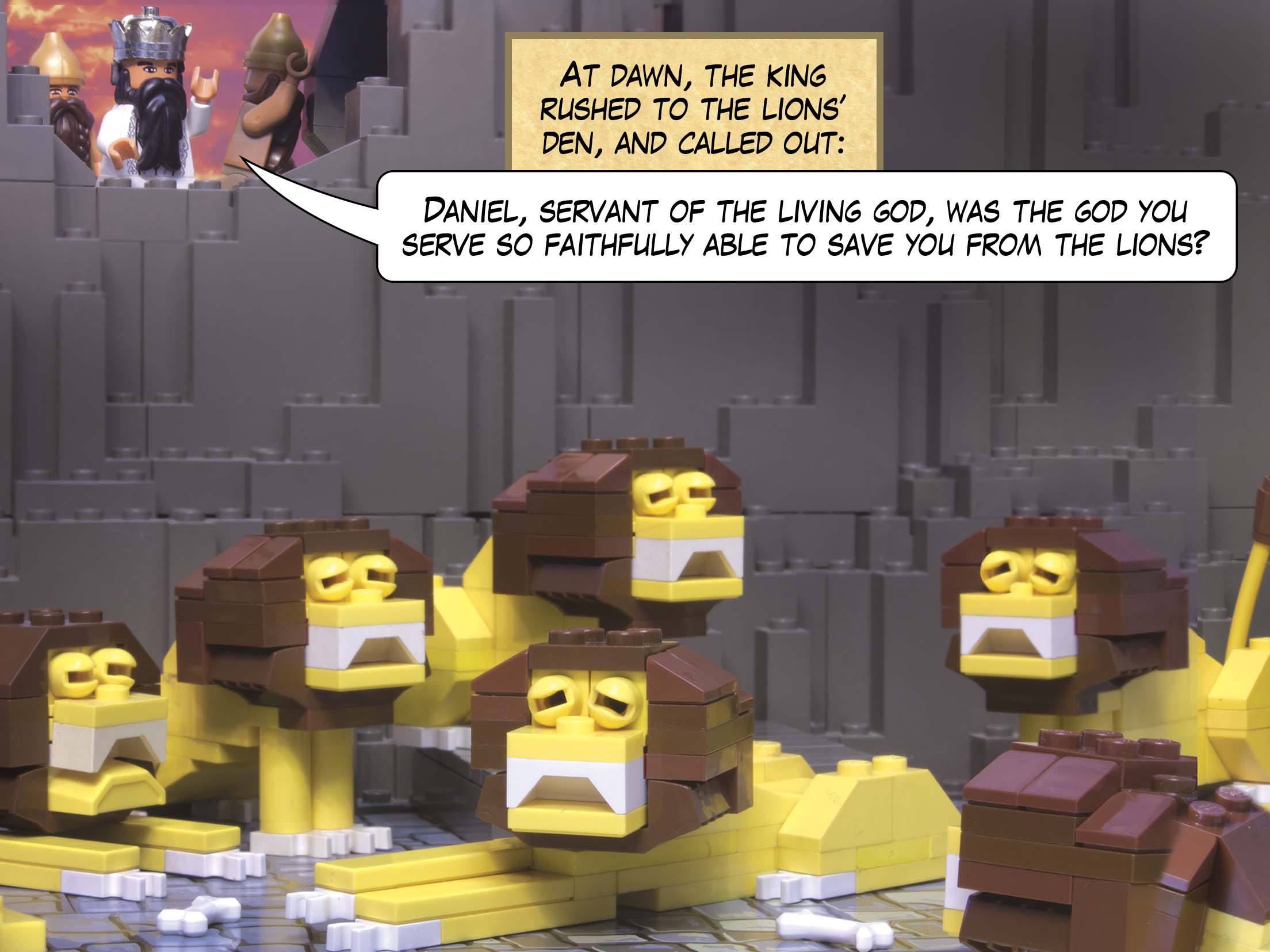 At dawn, the king rushed to the lions’ den, and called out: Daniel, servant of the living God, was the God you serve so faithfully able to save you from the lions?
