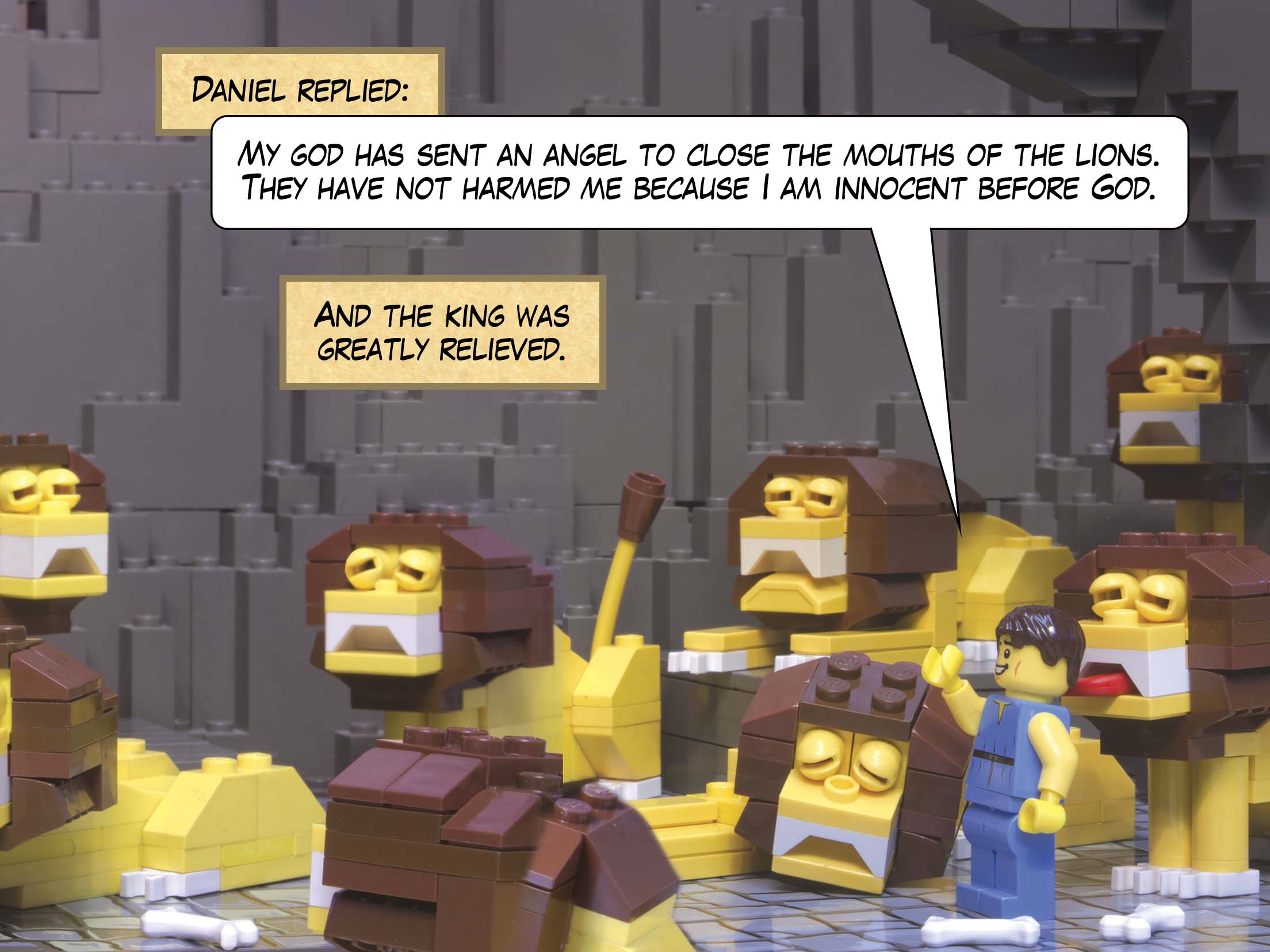 Daniel replied: My God has sent an angel to close the mouths of the lions. They have not harmed me because I am innocent before God. And the king was greatly relieved.