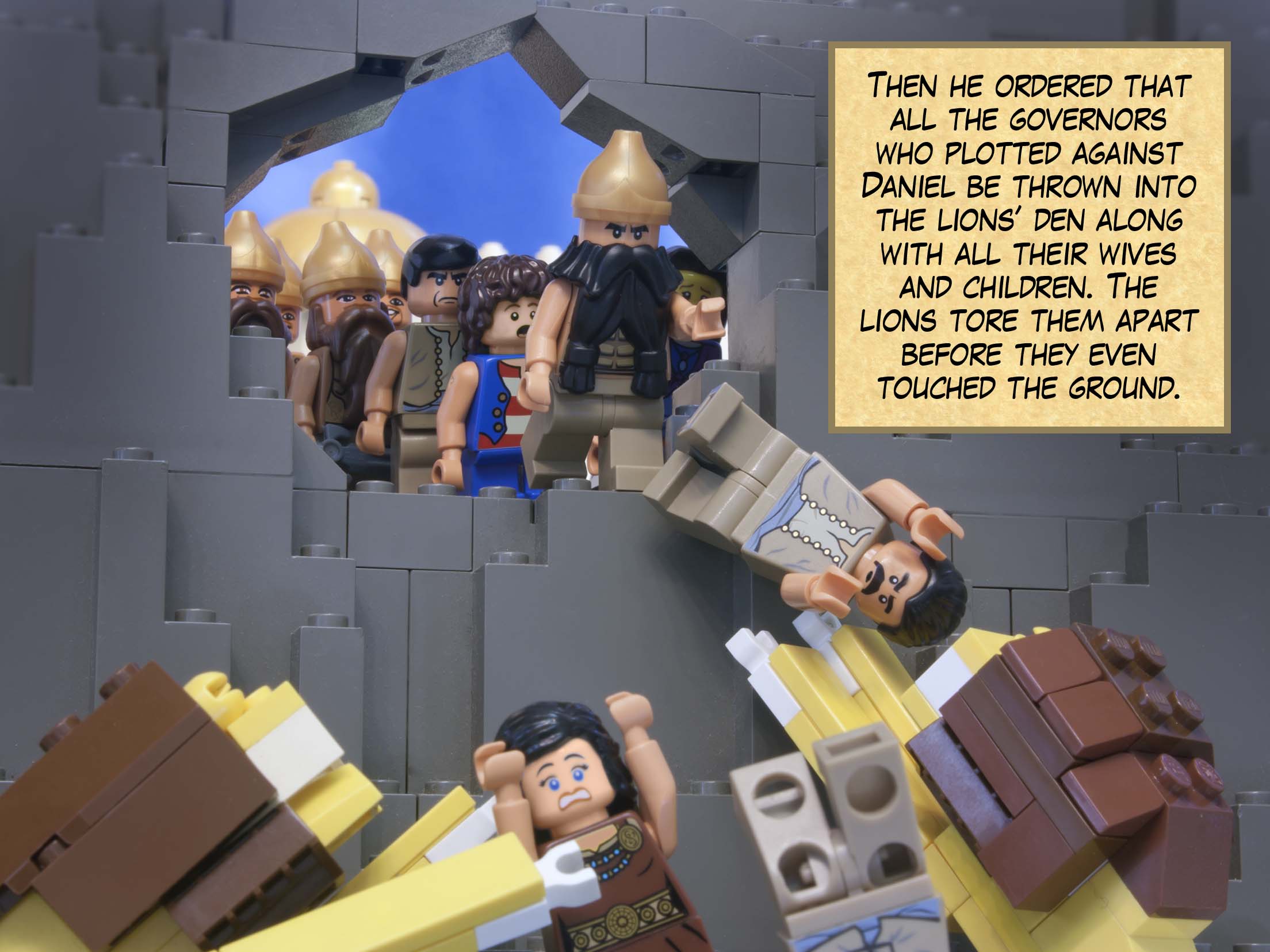 Then he ordered that all the governors who plotted against Daniel be thrown into the lions’ den along with all their wives and children. The lions tore them apart before they even touched the ground.