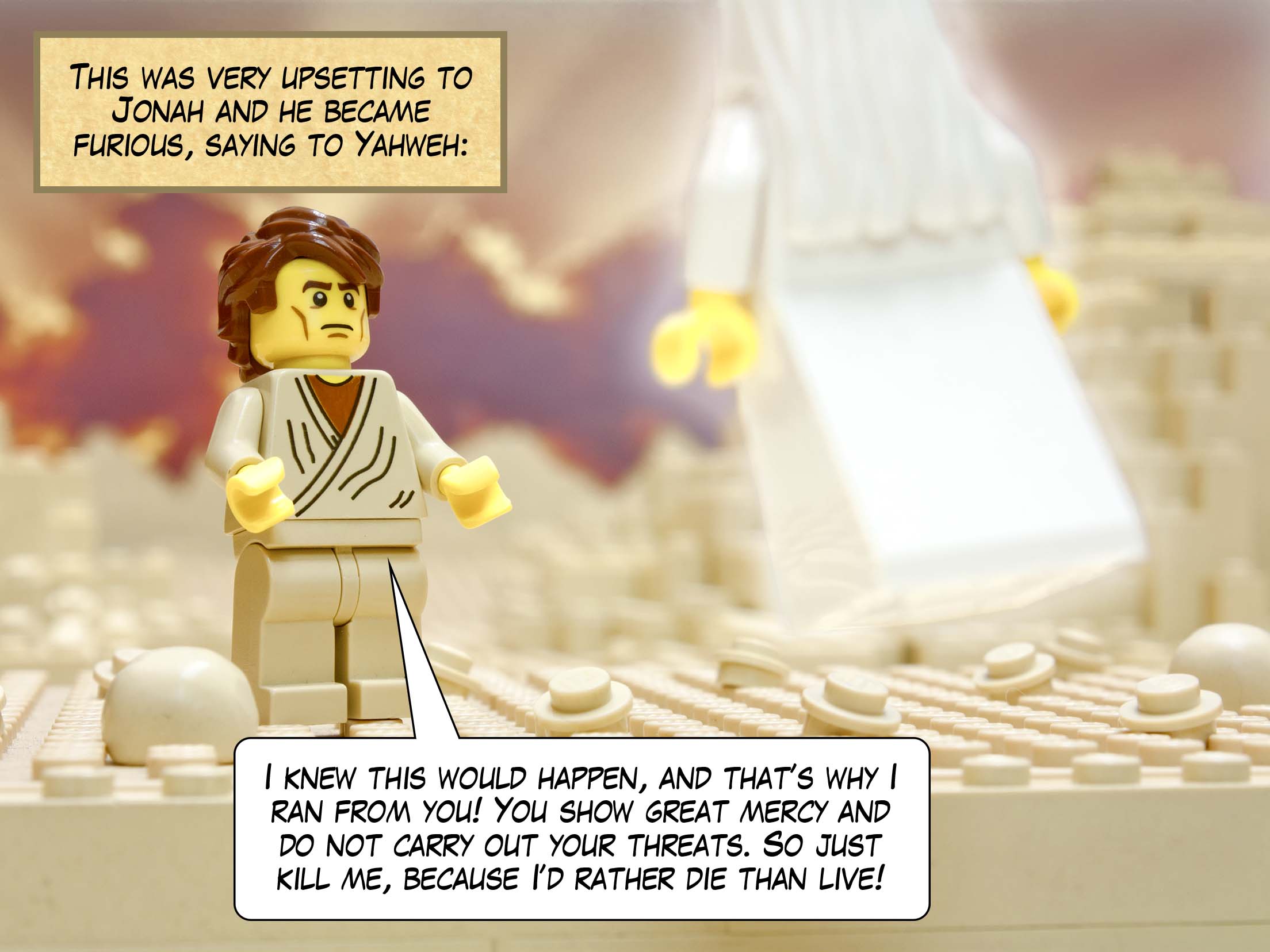 This was very upsetting to Jonah and he became furious, saying to Yahweh: I knew this would happen, and that’s why I ran from you! You show great mercy and do not carry out your threats. So just kill me, because I’d rather die than live!