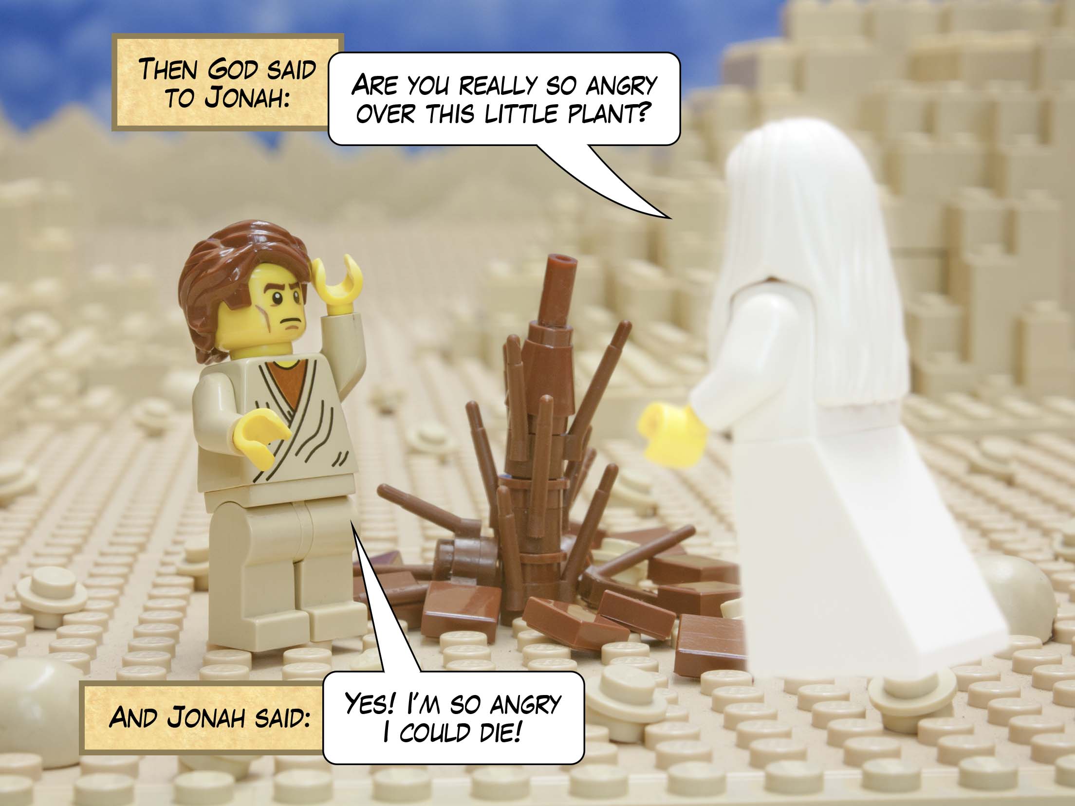 Then God said to Jonah: Are you really so angry over this little plant? And Jonah said: Yes! I’m so angry I could die!